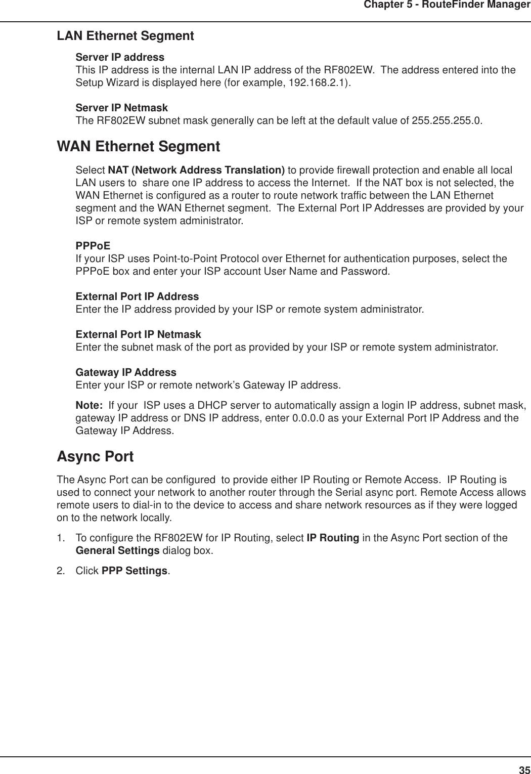 35Chapter 5 - RouteFinder ManagerLAN Ethernet SegmentServer IP addressThis IP address is the internal LAN IP address of the RF802EW.  The address entered into theSetup Wizard is displayed here (for example, 192.168.2.1).Server IP NetmaskThe RF802EW subnet mask generally can be left at the default value of 255.255.255.0.WAN Ethernet SegmentSelect NAT (Network Address Translation) to provide firewall protection and enable all localLAN users to  share one IP address to access the Internet.  If the NAT box is not selected, theWAN Ethernet is configured as a router to route network traffic between the LAN Ethernetsegment and the WAN Ethernet segment.  The External Port IP Addresses are provided by yourISP or remote system administrator.PPPoEIf your ISP uses Point-to-Point Protocol over Ethernet for authentication purposes, select thePPPoE box and enter your ISP account User Name and Password.External Port IP AddressEnter the IP address provided by your ISP or remote system administrator.External Port IP NetmaskEnter the subnet mask of the port as provided by your ISP or remote system administrator.Gateway IP AddressEnter your ISP or remote network’s Gateway IP address.Note:  If your  ISP uses a DHCP server to automatically assign a login IP address, subnet mask,gateway IP address or DNS IP address, enter 0.0.0.0 as your External Port IP Address and theGateway IP Address.Async PortThe Async Port can be configured  to provide either IP Routing or Remote Access.  IP Routing isused to connect your network to another router through the Serial async port. Remote Access allowsremote users to dial-in to the device to access and share network resources as if they were loggedon to the network locally.1. To configure the RF802EW for IP Routing, select IP Routing in the Async Port section of theGeneral Settings dialog box.2. Click PPP Settings.