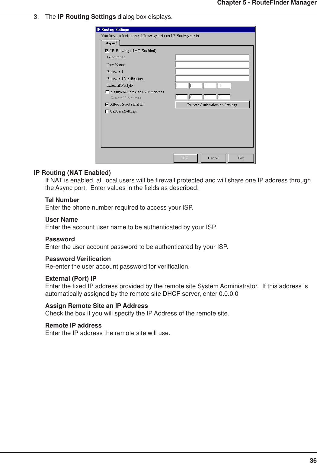 36Chapter 5 - RouteFinder Manager3. The IP Routing Settings dialog box displays.IP Routing (NAT Enabled)If NAT is enabled, all local users will be firewall protected and will share one IP address throughthe Async port.  Enter values in the fields as described:Tel NumberEnter the phone number required to access your ISP.User NameEnter the account user name to be authenticated by your ISP.PasswordEnter the user account password to be authenticated by your ISP.Password VerificationRe-enter the user account password for verification.External (Port) IPEnter the fixed IP address provided by the remote site System Administrator.  If this address isautomatically assigned by the remote site DHCP server, enter 0.0.0.0Assign Remote Site an IP AddressCheck the box if you will specify the IP Address of the remote site.Remote IP addressEnter the IP address the remote site will use.