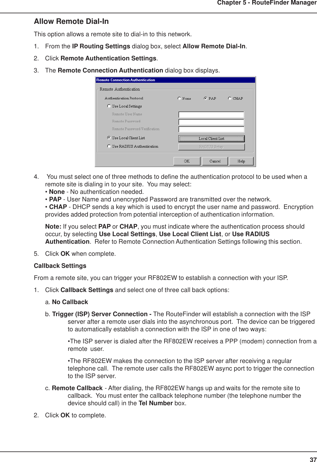 37Chapter 5 - RouteFinder ManagerAllow Remote Dial-InThis option allows a remote site to dial-in to this network.1. From the IP Routing Settings dialog box, select Allow Remote Dial-In.2. Click Remote Authentication Settings.3. The Remote Connection Authentication dialog box displays.4.  You must select one of three methods to define the authentication protocol to be used when aremote site is dialing in to your site.  You may select:• None - No authentication needed.• PAP - User Name and unencrypted Password are transmitted over the network.• CHAP - DHCP sends a key which is used to encrypt the user name and password.  Encryptionprovides added protection from potential interception of authentication information.Note: If you select PAP or CHAP, you must indicate where the authentication process shouldoccur, by selecting Use Local Settings, Use Local Client List, or Use RADIUSAuthentication.  Refer to Remote Connection Authentication Settings following this section.5. Click OK when complete.Callback SettingsFrom a remote site, you can trigger your RF802EW to establish a connection with your ISP.1. Click Callback Settings and select one of three call back options:a. No Callbackb. Trigger (ISP) Server Connection - The RouteFinder will establish a connection with the ISPserver after a remote user dials into the asynchronous port.  The device can be triggeredto automatically establish a connection with the ISP in one of two ways:•The ISP server is dialed after the RF802EW receives a PPP (modem) connection from aremote user.•The RF802EW makes the connection to the ISP server after receiving a regulartelephone call.  The remote user calls the RF802EW async port to trigger the connectionto the ISP server.c. Remote Callback - After dialing, the RF802EW hangs up and waits for the remote site tocallback.  You must enter the callback telephone number (the telephone number thedevice should call) in the Tel Number box.2. Click OK to complete.