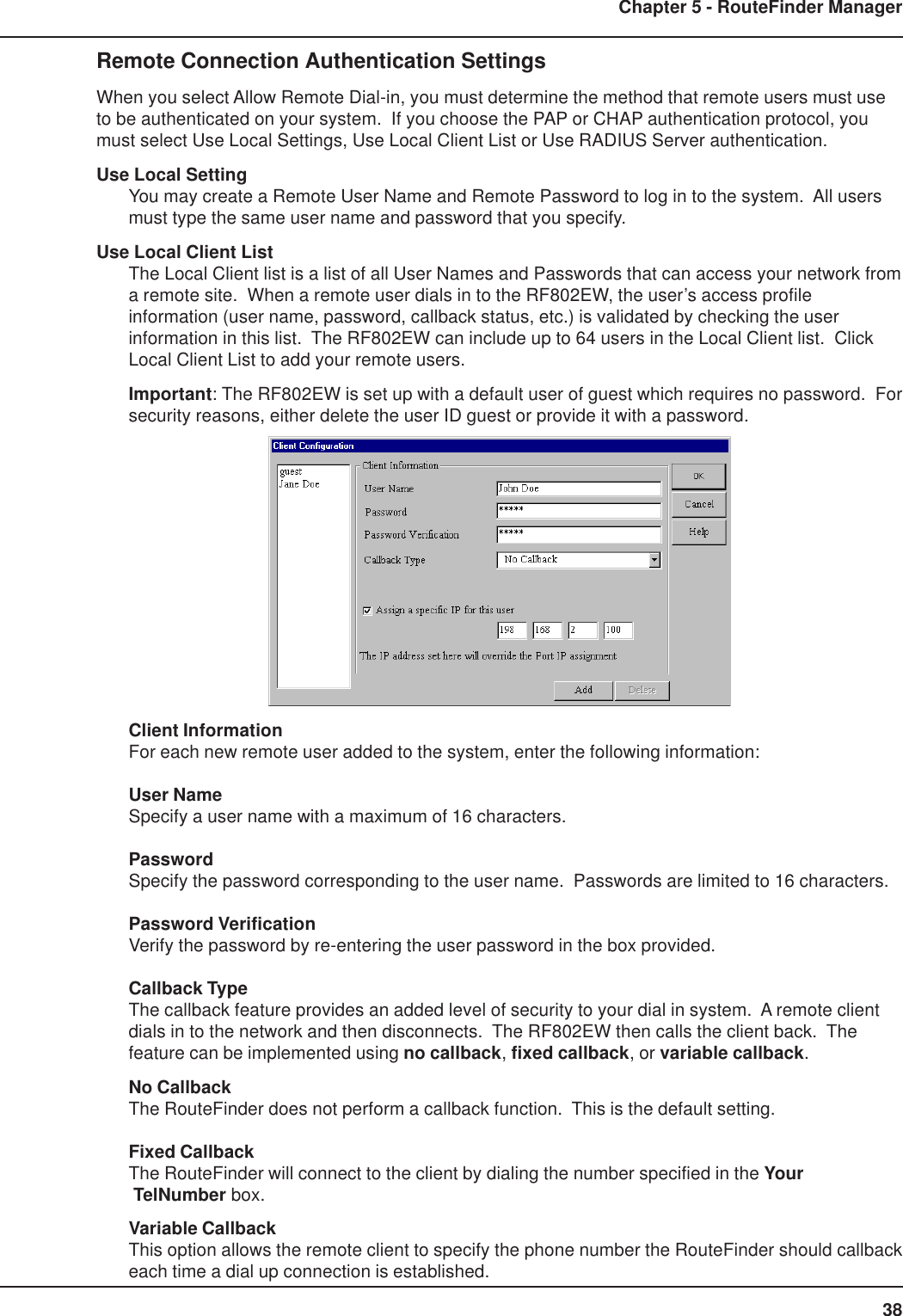 38Chapter 5 - RouteFinder ManagerRemote Connection Authentication SettingsWhen you select Allow Remote Dial-in, you must determine the method that remote users must useto be authenticated on your system.  If you choose the PAP or CHAP authentication protocol, youmust select Use Local Settings, Use Local Client List or Use RADIUS Server authentication.Use Local SettingYou may create a Remote User Name and Remote Password to log in to the system.  All usersmust type the same user name and password that you specify.Use Local Client ListThe Local Client list is a list of all User Names and Passwords that can access your network froma remote site.  When a remote user dials in to the RF802EW, the user’s access profileinformation (user name, password, callback status, etc.) is validated by checking the userinformation in this list.  The RF802EW can include up to 64 users in the Local Client list.  ClickLocal Client List to add your remote users.Important: The RF802EW is set up with a default user of guest which requires no password.  Forsecurity reasons, either delete the user ID guest or provide it with a password.Client InformationFor each new remote user added to the system, enter the following information:User NameSpecify a user name with a maximum of 16 characters.PasswordSpecify the password corresponding to the user name.  Passwords are limited to 16 characters.Password VerificationVerify the password by re-entering the user password in the box provided.Callback TypeThe callback feature provides an added level of security to your dial in system.  A remote clientdials in to the network and then disconnects.  The RF802EW then calls the client back.  Thefeature can be implemented using no callback, fixed callback, or variable callback.No CallbackThe RouteFinder does not perform a callback function.  This is the default setting.Fixed CallbackThe RouteFinder will connect to the client by dialing the number specified in the Your TelNumber box.Variable CallbackThis option allows the remote client to specify the phone number the RouteFinder should callbackeach time a dial up connection is established.