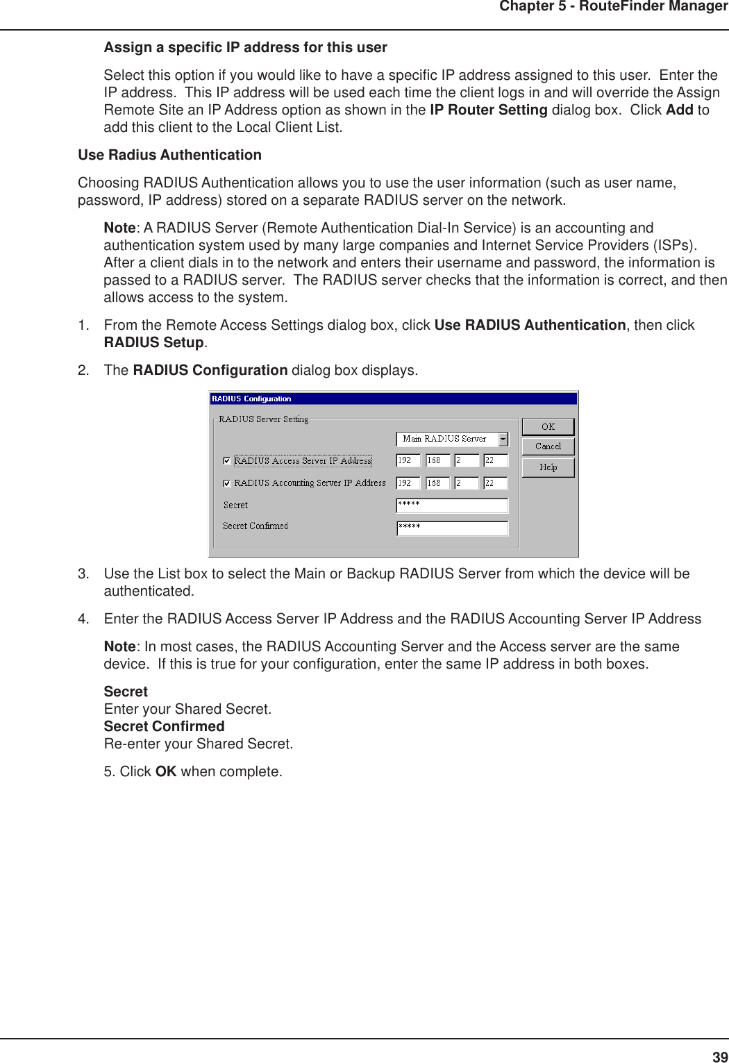 39Chapter 5 - RouteFinder ManagerAssign a specific IP address for this userSelect this option if you would like to have a specific IP address assigned to this user.  Enter theIP address.  This IP address will be used each time the client logs in and will override the AssignRemote Site an IP Address option as shown in the IP Router Setting dialog box.  Click Add toadd this client to the Local Client List.Use Radius AuthenticationChoosing RADIUS Authentication allows you to use the user information (such as user name,password, IP address) stored on a separate RADIUS server on the network.Note: A RADIUS Server (Remote Authentication Dial-In Service) is an accounting andauthentication system used by many large companies and Internet Service Providers (ISPs).After a client dials in to the network and enters their username and password, the information ispassed to a RADIUS server.  The RADIUS server checks that the information is correct, and thenallows access to the system.1. From the Remote Access Settings dialog box, click Use RADIUS Authentication, then clickRADIUS Setup.2. The RADIUS Configuration dialog box displays.3. Use the List box to select the Main or Backup RADIUS Server from which the device will beauthenticated.4. Enter the RADIUS Access Server IP Address and the RADIUS Accounting Server IP AddressNote: In most cases, the RADIUS Accounting Server and the Access server are the samedevice.  If this is true for your configuration, enter the same IP address in both boxes.SecretEnter your Shared Secret.Secret ConfirmedRe-enter your Shared Secret.5. Click OK when complete.