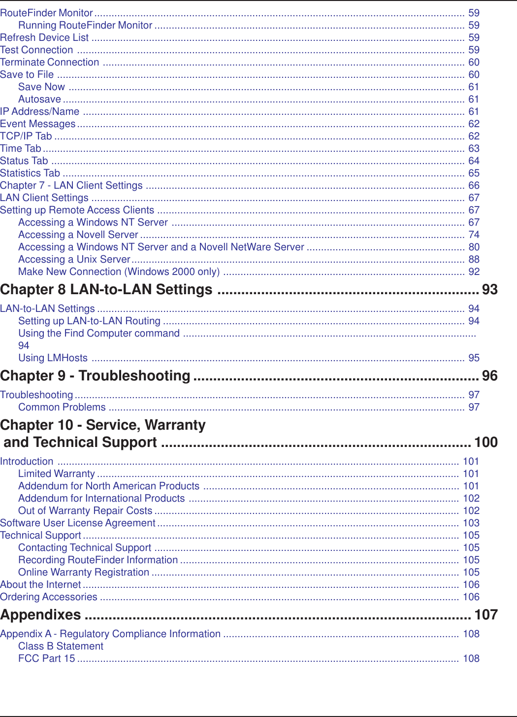 RouteFinder Monitor................................................................................................................................. 59Running RouteFinder Monitor ............................................................................................................ 59Refresh Device List .................................................................................................................................. 59Test Connection ....................................................................................................................................... 59Terminate Connection .............................................................................................................................. 60Save to File .............................................................................................................................................. 60Save Now .......................................................................................................................................... 61Autosave ............................................................................................................................................ 61IP Address/Name ..................................................................................................................................... 61Event Messages....................................................................................................................................... 62TCP/IP Tab ............................................................................................................................................... 62Time Tab................................................................................................................................................... 63Status Tab ................................................................................................................................................ 64Statistics Tab ............................................................................................................................................ 65Chapter 7 - LAN Client Settings ............................................................................................................... 66LAN Client Settings .................................................................................................................................. 67Setting up Remote Access Clients ........................................................................................................... 67Accessing a Windows NT Server ...................................................................................................... 67Accessing a Novell Server ................................................................................................................. 74Accessing a Windows NT Server and a Novell NetWare Server ....................................................... 80Accessing a Unix Server.................................................................................................................... 88Make New Connection (Windows 2000 only) .................................................................................... 92Chapter 8 LAN-to-LAN Settings .................................................................. 93LAN-to-LAN Settings ................................................................................................................................ 94Setting up LAN-to-LAN Routing ......................................................................................................... 94Using the Find Computer command ......................................................................................................94Using LMHosts .................................................................................................................................. 95Chapter 9 - Troubleshooting ........................................................................ 96Troubleshooting........................................................................................................................................ 97Common Problems ............................................................................................................................ 97Chapter 10 - Service, Warranty and Technical Support .............................................................................. 100Introduction ............................................................................................................................................ 101Limited Warranty .............................................................................................................................. 101Addendum for North American Products ......................................................................................... 101Addendum for International Products .............................................................................................. 102Out of Warranty Repair Costs.......................................................................................................... 102Software User License Agreement ......................................................................................................... 103Technical Support................................................................................................................................... 105Contacting Technical Support .......................................................................................................... 105Recording RouteFinder Information ................................................................................................. 105Online Warranty Registration ........................................................................................................... 105About the Internet................................................................................................................................... 106Ordering Accessories ............................................................................................................................. 106Appendixes ................................................................................................. 107Appendix A - Regulatory Compliance Information .................................................................................. 108Class B StatementFCC Part 15 ..................................................................................................................................... 108