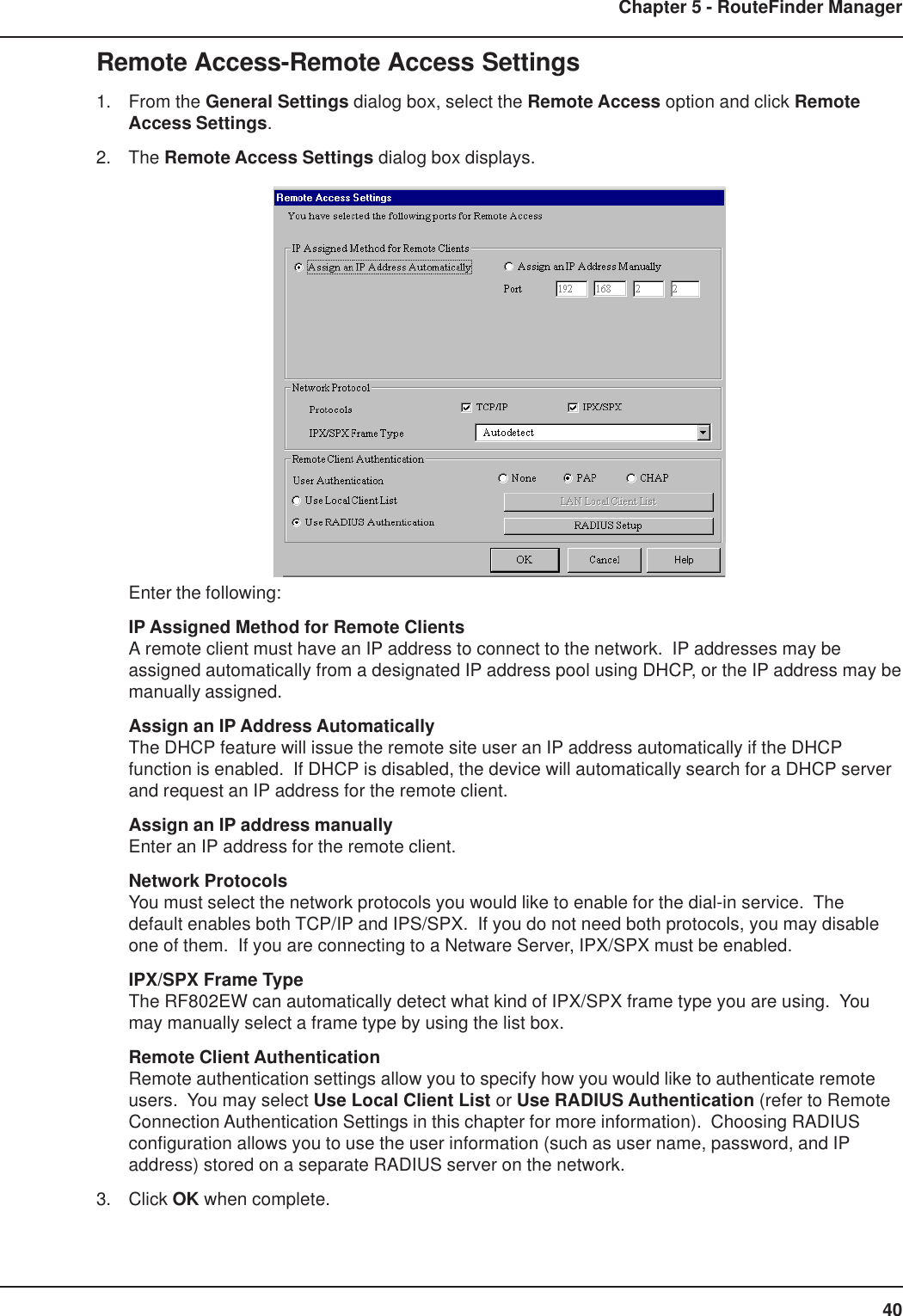 40Chapter 5 - RouteFinder ManagerRemote Access-Remote Access Settings1. From the General Settings dialog box, select the Remote Access option and click RemoteAccess Settings.2. The Remote Access Settings dialog box displays.Enter the following:IP Assigned Method for Remote ClientsA remote client must have an IP address to connect to the network.  IP addresses may beassigned automatically from a designated IP address pool using DHCP, or the IP address may bemanually assigned.Assign an IP Address AutomaticallyThe DHCP feature will issue the remote site user an IP address automatically if the DHCPfunction is enabled.  If DHCP is disabled, the device will automatically search for a DHCP serverand request an IP address for the remote client.Assign an IP address manuallyEnter an IP address for the remote client.Network ProtocolsYou must select the network protocols you would like to enable for the dial-in service.  Thedefault enables both TCP/IP and IPS/SPX.  If you do not need both protocols, you may disableone of them.  If you are connecting to a Netware Server, IPX/SPX must be enabled.IPX/SPX Frame TypeThe RF802EW can automatically detect what kind of IPX/SPX frame type you are using.  Youmay manually select a frame type by using the list box.Remote Client AuthenticationRemote authentication settings allow you to specify how you would like to authenticate remoteusers.  You may select Use Local Client List or Use RADIUS Authentication (refer to RemoteConnection Authentication Settings in this chapter for more information).  Choosing RADIUSconfiguration allows you to use the user information (such as user name, password, and IPaddress) stored on a separate RADIUS server on the network.3. Click OK when complete.