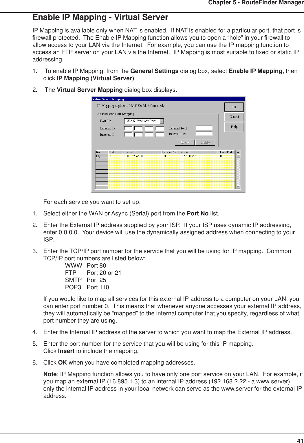 41Chapter 5 - RouteFinder ManagerEnable IP Mapping - Virtual ServerIP Mapping is available only when NAT is enabled.  If NAT is enabled for a particular port, that port isfirewall protected.  The Enable IP Mapping function allows you to open a “hole” in your firewall toallow access to your LAN via the Internet.  For example, you can use the IP mapping function toaccess an FTP server on your LAN via the Internet.  IP Mapping is most suitable to fixed or static IPaddressing.1.  To enable IP Mapping, from the General Settings dialog box, select Enable IP Mapping, thenclick IP Mapping (Virtual Server).2.  The Virtual Server Mapping dialog box displays.For each service you want to set up:1. Select either the WAN or Async (Serial) port from the Port No list.2. Enter the External IP address supplied by your ISP.  If your ISP uses dynamic IP addressing,enter 0.0.0.0.  Your device will use the dynamically assigned address when connecting to yourISP.3. Enter the TCP/IP port number for the service that you will be using for IP mapping.  CommonTCP/IP port numbers are listed below:WWW Port 80FTP Port 20 or 21SMTP Port 25POP3 Port 110If you would like to map all services for this external IP address to a computer on your LAN, youcan enter port number 0.  This means that whenever anyone accesses your external IP address,they will automatically be “mapped” to the internal computer that you specify, regardless of whatport number they are using.4. Enter the Internal IP address of the server to which you want to map the External IP address.5. Enter the port number for the service that you will be using for this IP mapping.Click Insert to include the mapping.6. Click OK when you have completed mapping addresses.Note: IP Mapping function allows you to have only one port service on your LAN.  For example, ifyou map an external IP (16.895.1.3) to an internal IP address (192.168.2.22 - a www server),only the internal IP address in your local network can serve as the www.server for the external IPaddress.