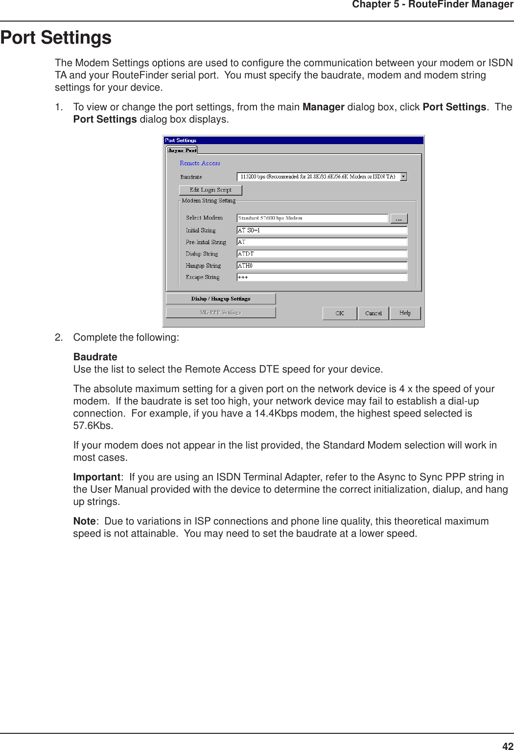 42Chapter 5 - RouteFinder ManagerPort SettingsThe Modem Settings options are used to configure the communication between your modem or ISDNTA and your RouteFinder serial port.  You must specify the baudrate, modem and modem stringsettings for your device.1. To view or change the port settings, from the main Manager dialog box, click Port Settings.  ThePort Settings dialog box displays.2. Complete the following:BaudrateUse the list to select the Remote Access DTE speed for your device.The absolute maximum setting for a given port on the network device is 4 x the speed of yourmodem.  If the baudrate is set too high, your network device may fail to establish a dial-upconnection.  For example, if you have a 14.4Kbps modem, the highest speed selected is57.6Kbs.If your modem does not appear in the list provided, the Standard Modem selection will work inmost cases.Important:  If you are using an ISDN Terminal Adapter, refer to the Async to Sync PPP string inthe User Manual provided with the device to determine the correct initialization, dialup, and hangup strings.Note:  Due to variations in ISP connections and phone line quality, this theoretical maximumspeed is not attainable.  You may need to set the baudrate at a lower speed.