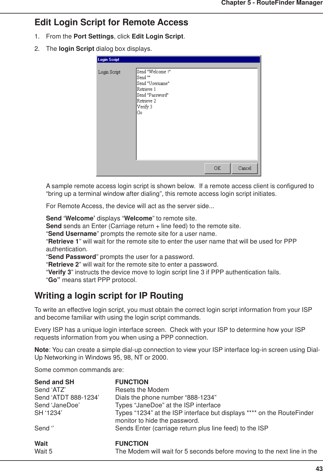 43Chapter 5 - RouteFinder ManagerEdit Login Script for Remote Access1. From the Port Settings, click Edit Login Script.2. The login Script dialog box displays.A sample remote access login script is shown below.  If a remote access client is configured to“bring up a terminal window after dialing”, this remote access login script initiates.For Remote Access, the device will act as the server side...Send ‘Welcome’ displays “Welcome” to remote site.Send sends an Enter (Carriage return + line feed) to the remote site.“Send Username” prompts the remote site for a user name.“Retrieve 1” will wait for the remote site to enter the user name that will be used for PPPauthentication.“Send Password” prompts the user for a password.“Retrieve 2” will wait for the remote site to enter a password.“Verify 3” instructs the device move to login script line 3 if PPP authentication fails.“Go” means start PPP protocol.Writing a login script for IP RoutingTo write an effective login script, you must obtain the correct login script information from your ISPand become familiar with using the login script commands.Every ISP has a unique login interface screen.  Check with your ISP to determine how your ISPrequests information from you when using a PPP connection.Note: You can create a simple dial-up connection to view your ISP interface log-in screen using Dial-Up Networking in Windows 95, 98, NT or 2000.Some common commands are:Send and SH FUNCTIONSend ‘ATZ’ Resets the ModemSend ‘ATDT 888-1234’ Dials the phone number “888-1234”Send ‘JaneDoe’ Types “JaneDoe” at the ISP interfaceSH ‘1234’ Types “1234” at the ISP interface but displays **** on the RouteFindermonitor to hide the password.Send ‘’ Sends Enter (carriage return plus line feed) to the ISPWait FUNCTIONWait 5 The Modem will wait for 5 seconds before moving to the next line in the