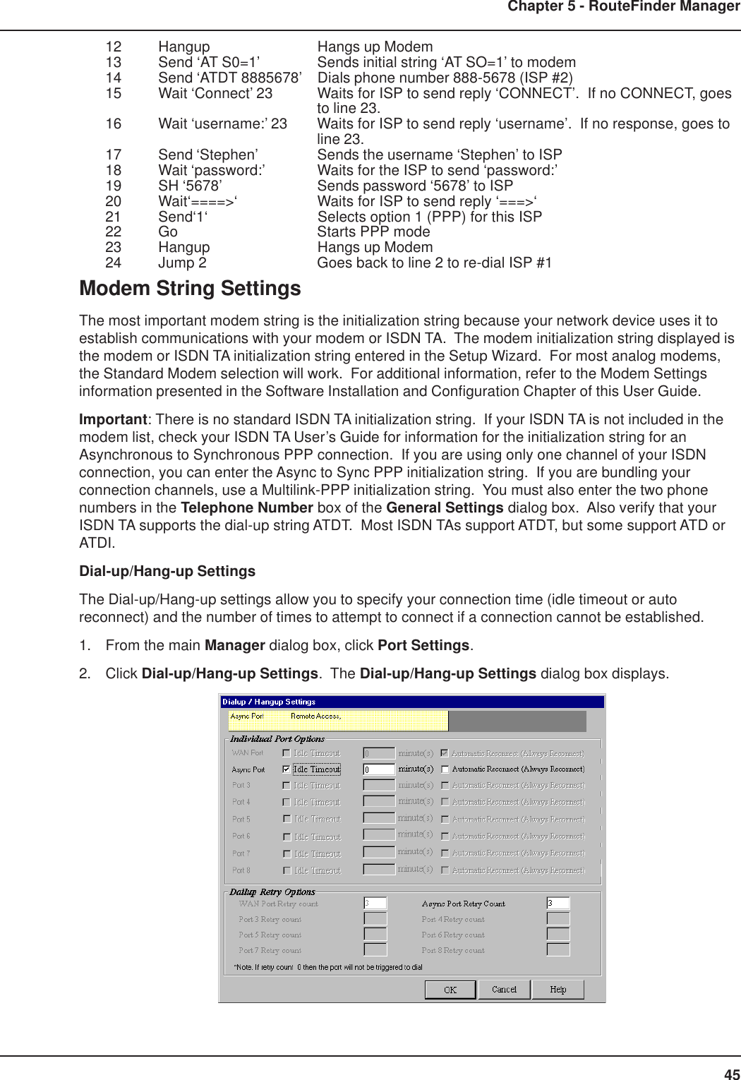 45Chapter 5 - RouteFinder Manager12 Hangup Hangs up Modem13 Send ‘AT S0=1’ Sends initial string ‘AT SO=1’ to modem14 Send ‘ATDT 8885678’ Dials phone number 888-5678 (ISP #2)15 Wait ‘Connect’ 23 Waits for ISP to send reply ‘CONNECT’.  If no CONNECT, goesto line 23.16 Wait ‘username:’ 23 Waits for ISP to send reply ‘username’.  If no response, goes toline 23.17 Send ‘Stephen’ Sends the username ‘Stephen’ to ISP18 Wait ‘password:’ Waits for the ISP to send ‘password:’19 SH ‘5678’ Sends password ‘5678’ to ISP20 Wait‘====&gt;‘ Waits for ISP to send reply ‘===&gt;‘21 Send‘1‘ Selects option 1 (PPP) for this ISP22 Go Starts PPP mode23 Hangup Hangs up Modem24 Jump 2 Goes back to line 2 to re-dial ISP #1Modem String SettingsThe most important modem string is the initialization string because your network device uses it toestablish communications with your modem or ISDN TA.  The modem initialization string displayed isthe modem or ISDN TA initialization string entered in the Setup Wizard.  For most analog modems,the Standard Modem selection will work.  For additional information, refer to the Modem Settingsinformation presented in the Software Installation and Configuration Chapter of this User Guide.Important: There is no standard ISDN TA initialization string.  If your ISDN TA is not included in themodem list, check your ISDN TA User’s Guide for information for the initialization string for anAsynchronous to Synchronous PPP connection.  If you are using only one channel of your ISDNconnection, you can enter the Async to Sync PPP initialization string.  If you are bundling yourconnection channels, use a Multilink-PPP initialization string.  You must also enter the two phonenumbers in the Telephone Number box of the General Settings dialog box.  Also verify that yourISDN TA supports the dial-up string ATDT.  Most ISDN TAs support ATDT, but some support ATD orATDI.Dial-up/Hang-up SettingsThe Dial-up/Hang-up settings allow you to specify your connection time (idle timeout or autoreconnect) and the number of times to attempt to connect if a connection cannot be established.1. From the main Manager dialog box, click Port Settings.2. Click Dial-up/Hang-up Settings.  The Dial-up/Hang-up Settings dialog box displays. 