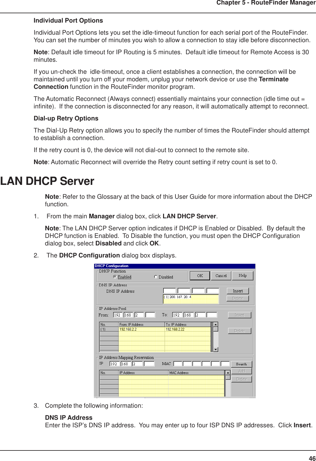 46Chapter 5 - RouteFinder ManagerIndividual Port OptionsIndividual Port Options lets you set the idle-timeout function for each serial port of the RouteFinder.You can set the number of minutes you wish to allow a connection to stay idle before disconnection.Note: Default idle timeout for IP Routing is 5 minutes.  Default idle timeout for Remote Access is 30minutes.If you un-check the  idle-timeout, once a client establishes a connection, the connection will bemaintained until you turn off your modem, unplug your network device or use the TerminateConnection function in the RouteFinder monitor program.The Automatic Reconnect (Always connect) essentially maintains your connection (idle time out =infinite).  If the connection is disconnected for any reason, it will automatically attempt to reconnect.Dial-up Retry OptionsThe Dial-Up Retry option allows you to specify the number of times the RouteFinder should attemptto establish a connection.If the retry count is 0, the device will not dial-out to connect to the remote site.Note: Automatic Reconnect will override the Retry count setting if retry count is set to 0.LAN DHCP ServerNote: Refer to the Glossary at the back of this User Guide for more information about the DHCPfunction.1.  From the main Manager dialog box, click LAN DHCP Server.Note: The LAN DHCP Server option indicates if DHCP is Enabled or Disabled.  By default theDHCP function is Enabled.  To Disable the function, you must open the DHCP Configurationdialog box, select Disabled and click OK.2.  The DHCP Configuration dialog box displays.3. Complete the following information:DNS IP AddressEnter the ISP’s DNS IP address.  You may enter up to four ISP DNS IP addresses.  Click Insert.