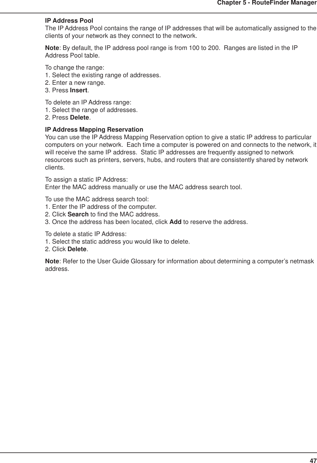 47Chapter 5 - RouteFinder ManagerIP Address PoolThe IP Address Pool contains the range of IP addresses that will be automatically assigned to theclients of your network as they connect to the network.Note: By default, the IP address pool range is from 100 to 200.  Ranges are listed in the IPAddress Pool table.To change the range:1. Select the existing range of addresses.2. Enter a new range.3. Press Insert.To delete an IP Address range:1. Select the range of addresses.2. Press Delete.IP Address Mapping ReservationYou can use the IP Address Mapping Reservation option to give a static IP address to particularcomputers on your network.  Each time a computer is powered on and connects to the network, itwill receive the same IP address.  Static IP addresses are frequently assigned to networkresources such as printers, servers, hubs, and routers that are consistently shared by networkclients.To assign a static IP Address:Enter the MAC address manually or use the MAC address search tool.To use the MAC address search tool:1. Enter the IP address of the computer.2. Click Search to find the MAC address.3. Once the address has been located, click Add to reserve the address.To delete a static IP Address:1. Select the static address you would like to delete.2. Click Delete.Note: Refer to the User Guide Glossary for information about determining a computer’s netmaskaddress.