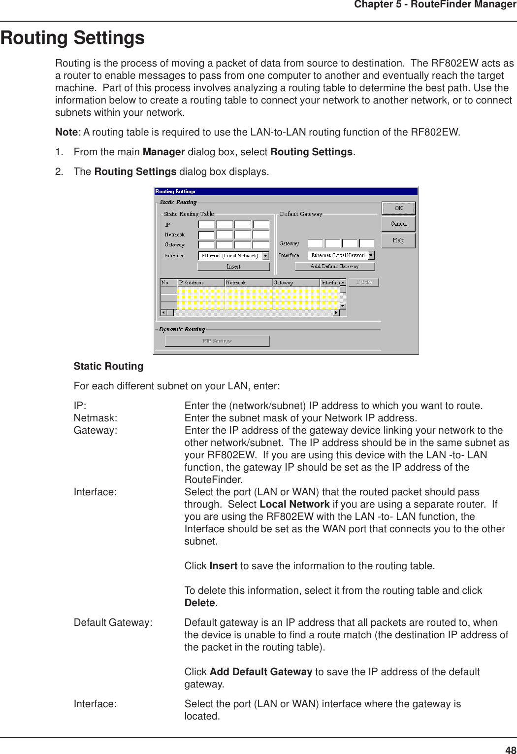 48Chapter 5 - RouteFinder ManagerRouting SettingsRouting is the process of moving a packet of data from source to destination.  The RF802EW acts asa router to enable messages to pass from one computer to another and eventually reach the targetmachine.  Part of this process involves analyzing a routing table to determine the best path. Use theinformation below to create a routing table to connect your network to another network, or to connectsubnets within your network.Note: A routing table is required to use the LAN-to-LAN routing function of the RF802EW.1. From the main Manager dialog box, select Routing Settings.2. The Routing Settings dialog box displays.Static RoutingFor each different subnet on your LAN, enter:IP: Enter the (network/subnet) IP address to which you want to route.Netmask: Enter the subnet mask of your Network IP address.Gateway: Enter the IP address of the gateway device linking your network to theother network/subnet.  The IP address should be in the same subnet asyour RF802EW.  If you are using this device with the LAN -to- LANfunction, the gateway IP should be set as the IP address of theRouteFinder.Interface: Select the port (LAN or WAN) that the routed packet should passthrough.  Select Local Network if you are using a separate router.  Ifyou are using the RF802EW with the LAN -to- LAN function, theInterface should be set as the WAN port that connects you to the othersubnet.Click Insert to save the information to the routing table.To delete this information, select it from the routing table and clickDelete.Default Gateway: Default gateway is an IP address that all packets are routed to, whenthe device is unable to find a route match (the destination IP address ofthe packet in the routing table).Click Add Default Gateway to save the IP address of the defaultgateway.Interface: Select the port (LAN or WAN) interface where the gateway islocated.