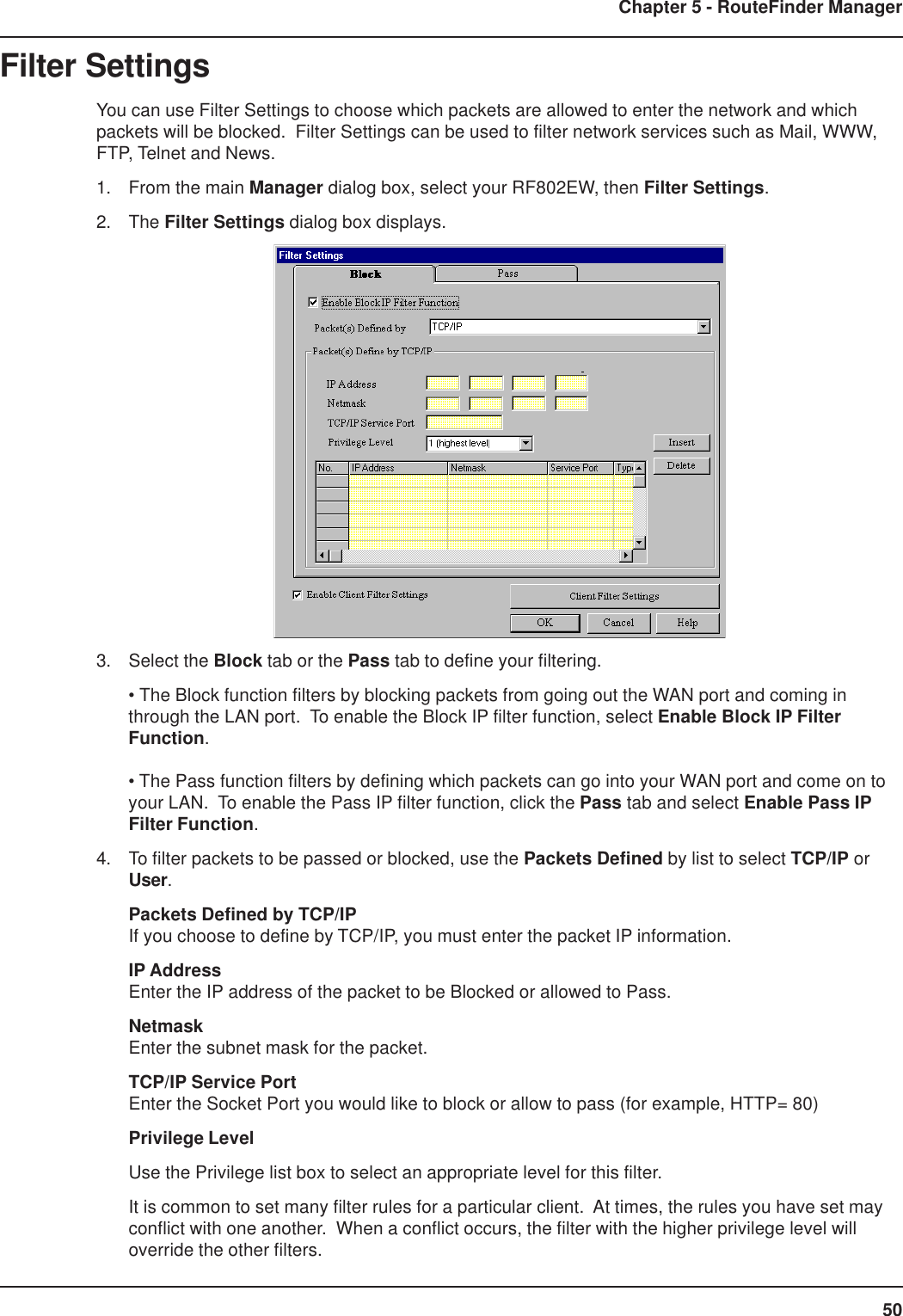 50Chapter 5 - RouteFinder ManagerFilter SettingsYou can use Filter Settings to choose which packets are allowed to enter the network and whichpackets will be blocked.  Filter Settings can be used to filter network services such as Mail, WWW,FTP, Telnet and News.1. From the main Manager dialog box, select your RF802EW, then Filter Settings.2. The Filter Settings dialog box displays.3. Select the Block tab or the Pass tab to define your filtering.• The Block function filters by blocking packets from going out the WAN port and coming inthrough the LAN port.  To enable the Block IP filter function, select Enable Block IP FilterFunction.• The Pass function filters by defining which packets can go into your WAN port and come on toyour LAN.  To enable the Pass IP filter function, click the Pass tab and select Enable Pass IPFilter Function.4. To filter packets to be passed or blocked, use the Packets Defined by list to select TCP/IP orUser.Packets Defined by TCP/IPIf you choose to define by TCP/IP, you must enter the packet IP information.IP AddressEnter the IP address of the packet to be Blocked or allowed to Pass.NetmaskEnter the subnet mask for the packet.TCP/IP Service PortEnter the Socket Port you would like to block or allow to pass (for example, HTTP= 80)Privilege LevelUse the Privilege list box to select an appropriate level for this filter.It is common to set many filter rules for a particular client.  At times, the rules you have set mayconflict with one another.  When a conflict occurs, the filter with the higher privilege level willoverride the other filters.