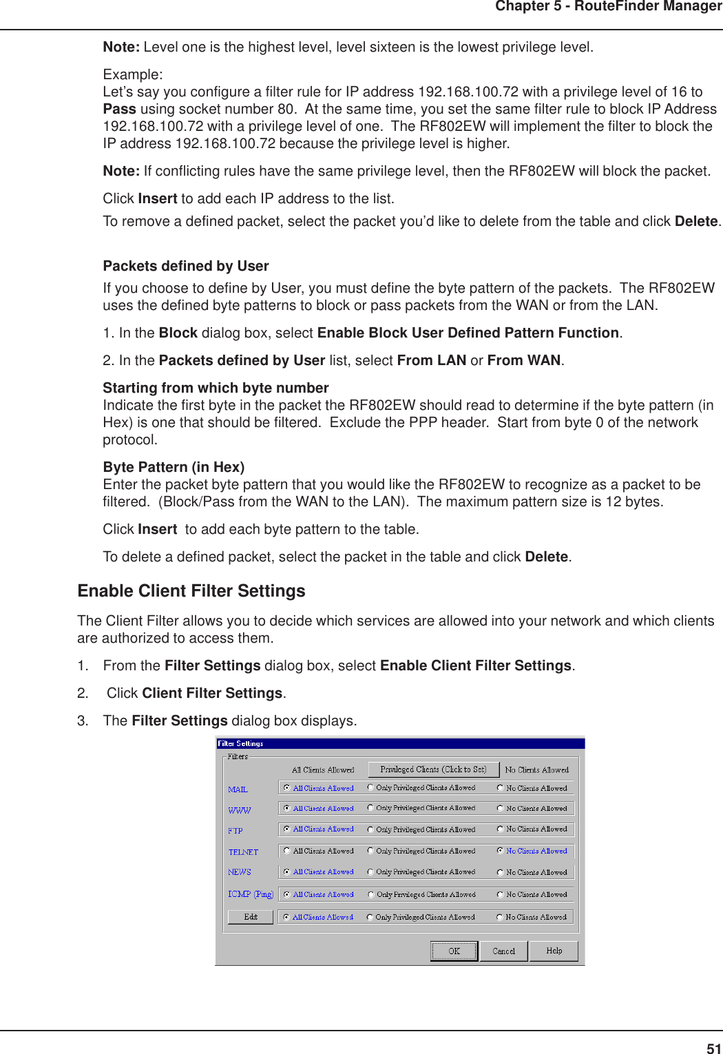 51Chapter 5 - RouteFinder ManagerNote: Level one is the highest level, level sixteen is the lowest privilege level.Example:Let’s say you configure a filter rule for IP address 192.168.100.72 with a privilege level of 16 toPass using socket number 80.  At the same time, you set the same filter rule to block IP Address192.168.100.72 with a privilege level of one.  The RF802EW will implement the filter to block theIP address 192.168.100.72 because the privilege level is higher.Note: If conflicting rules have the same privilege level, then the RF802EW will block the packet.Click Insert to add each IP address to the list.To remove a defined packet, select the packet you’d like to delete from the table and click Delete.Packets defined by UserIf you choose to define by User, you must define the byte pattern of the packets.  The RF802EWuses the defined byte patterns to block or pass packets from the WAN or from the LAN.1. In the Block dialog box, select Enable Block User Defined Pattern Function.2. In the Packets defined by User list, select From LAN or From WAN.Starting from which byte numberIndicate the first byte in the packet the RF802EW should read to determine if the byte pattern (inHex) is one that should be filtered.  Exclude the PPP header.  Start from byte 0 of the networkprotocol.Byte Pattern (in Hex)Enter the packet byte pattern that you would like the RF802EW to recognize as a packet to befiltered.  (Block/Pass from the WAN to the LAN).  The maximum pattern size is 12 bytes.Click Insert  to add each byte pattern to the table.To delete a defined packet, select the packet in the table and click Delete.Enable Client Filter SettingsThe Client Filter allows you to decide which services are allowed into your network and which clientsare authorized to access them.1. From the Filter Settings dialog box, select Enable Client Filter Settings.2.  Click Client Filter Settings.3. The Filter Settings dialog box displays.