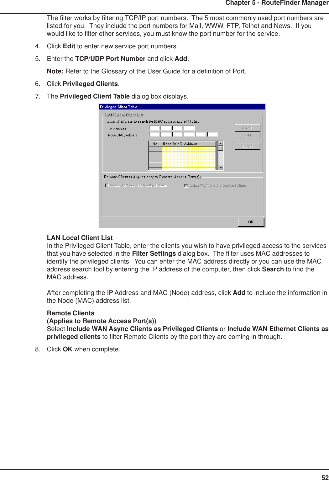 52Chapter 5 - RouteFinder ManagerThe filter works by filtering TCP/IP port numbers.  The 5 most commonly used port numbers arelisted for you.  They include the port numbers for Mail, WWW, FTP, Telnet and News.  If youwould like to filter other services, you must know the port number for the service.4. Click Edit to enter new service port numbers.5. Enter the TCP/UDP Port Number and click Add.Note: Refer to the Glossary of the User Guide for a definition of Port.6. Click Privileged Clients.7. The Privileged Client Table dialog box displays.LAN Local Client ListIn the Privileged Client Table, enter the clients you wish to have privileged access to the servicesthat you have selected in the Filter Settings dialog box.  The filter uses MAC addresses toidentify the privileged clients.  You can enter the MAC address directly or you can use the MACaddress search tool by entering the IP address of the computer, then click Search to find theMAC address.After completing the IP Address and MAC (Node) address, click Add to include the information inthe Node (MAC) address list.Remote Clients(Applies to Remote Access Port(s))Select Include WAN Async Clients as Privileged Clients or Include WAN Ethernet Clients asprivileged clients to filter Remote Clients by the port they are coming in through.8. Click OK when complete.