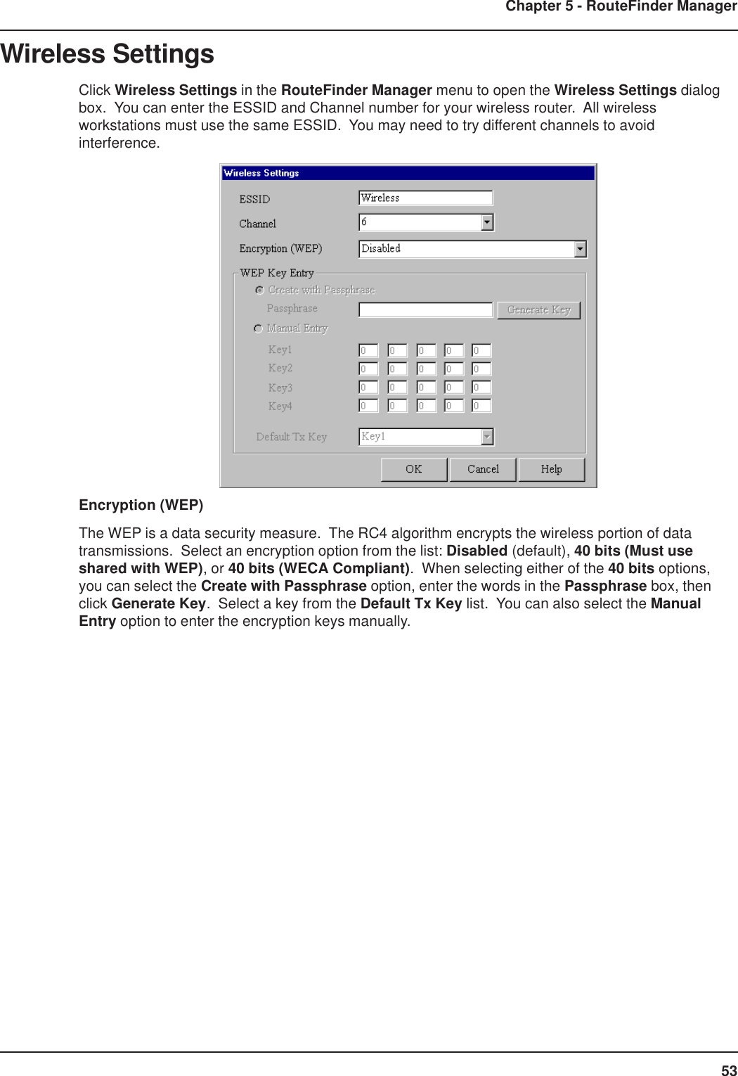 53Chapter 5 - RouteFinder ManagerWireless SettingsClick Wireless Settings in the RouteFinder Manager menu to open the Wireless Settings dialogbox.  You can enter the ESSID and Channel number for your wireless router.  All wirelessworkstations must use the same ESSID.  You may need to try different channels to avoidinterference.Encryption (WEP)The WEP is a data security measure.  The RC4 algorithm encrypts the wireless portion of datatransmissions.  Select an encryption option from the list: Disabled (default), 40 bits (Must useshared with WEP), or 40 bits (WECA Compliant).  When selecting either of the 40 bits options,you can select the Create with Passphrase option, enter the words in the Passphrase box, thenclick Generate Key.  Select a key from the Default Tx Key list.  You can also select the ManualEntry option to enter the encryption keys manually.