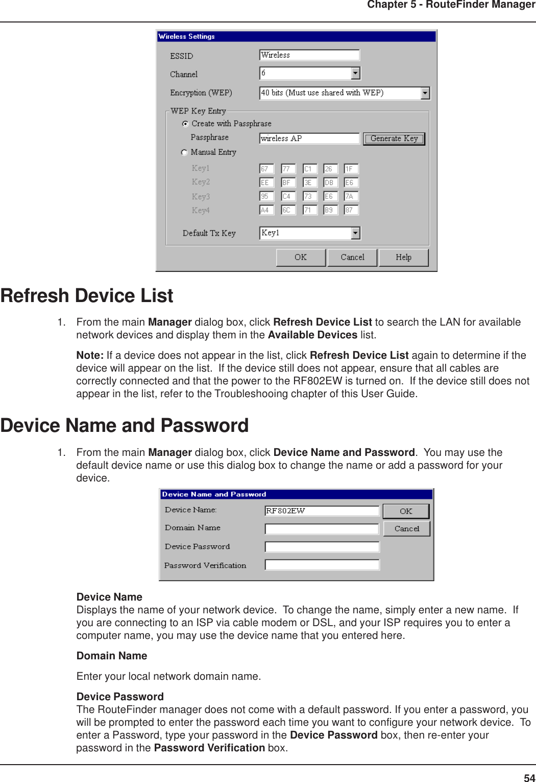 54Chapter 5 - RouteFinder ManagerRefresh Device List1. From the main Manager dialog box, click Refresh Device List to search the LAN for availablenetwork devices and display them in the Available Devices list.Note: If a device does not appear in the list, click Refresh Device List again to determine if thedevice will appear on the list.  If the device still does not appear, ensure that all cables arecorrectly connected and that the power to the RF802EW is turned on.  If the device still does notappear in the list, refer to the Troubleshooing chapter of this User Guide.Device Name and Password1. From the main Manager dialog box, click Device Name and Password.  You may use thedefault device name or use this dialog box to change the name or add a password for yourdevice.Device NameDisplays the name of your network device.  To change the name, simply enter a new name.  Ifyou are connecting to an ISP via cable modem or DSL, and your ISP requires you to enter acomputer name, you may use the device name that you entered here.Domain NameEnter your local network domain name.Device PasswordThe RouteFinder manager does not come with a default password. If you enter a password, youwill be prompted to enter the password each time you want to configure your network device.  Toenter a Password, type your password in the Device Password box, then re-enter yourpassword in the Password Verification box.