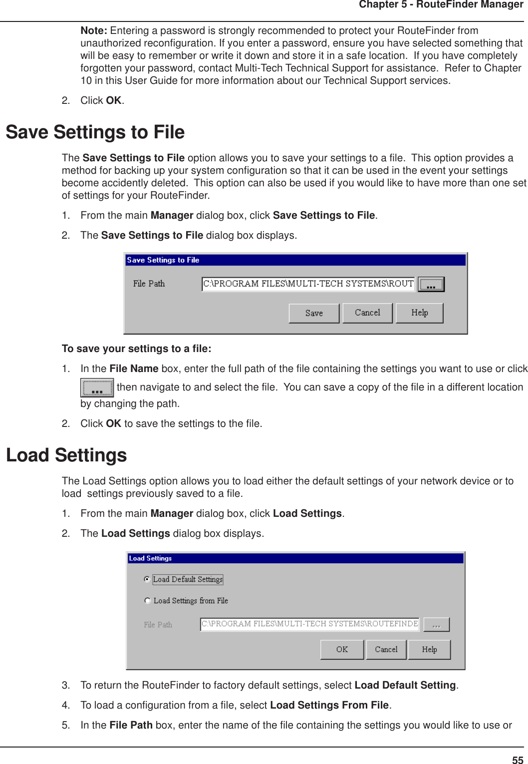 55Chapter 5 - RouteFinder ManagerNote: Entering a password is strongly recommended to protect your RouteFinder fromunauthorized reconfiguration. If you enter a password, ensure you have selected something thatwill be easy to remember or write it down and store it in a safe location.  If you have completelyforgotten your password, contact Multi-Tech Technical Support for assistance.  Refer to Chapter10 in this User Guide for more information about our Technical Support services.2. Click OK.Save Settings to FileThe Save Settings to File option allows you to save your settings to a file.  This option provides amethod for backing up your system configuration so that it can be used in the event your settingsbecome accidently deleted.  This option can also be used if you would like to have more than one setof settings for your RouteFinder.1. From the main Manager dialog box, click Save Settings to File.2. The Save Settings to File dialog box displays.To save your settings to a file:1. In the File Name box, enter the full path of the file containing the settings you want to use or click then navigate to and select the file.  You can save a copy of the file in a different locationby changing the path.2. Click OK to save the settings to the file.Load SettingsThe Load Settings option allows you to load either the default settings of your network device or toload  settings previously saved to a file.1. From the main Manager dialog box, click Load Settings.2. The Load Settings dialog box displays.3. To return the RouteFinder to factory default settings, select Load Default Setting.4. To load a configuration from a file, select Load Settings From File.5. In the File Path box, enter the name of the file containing the settings you would like to use or