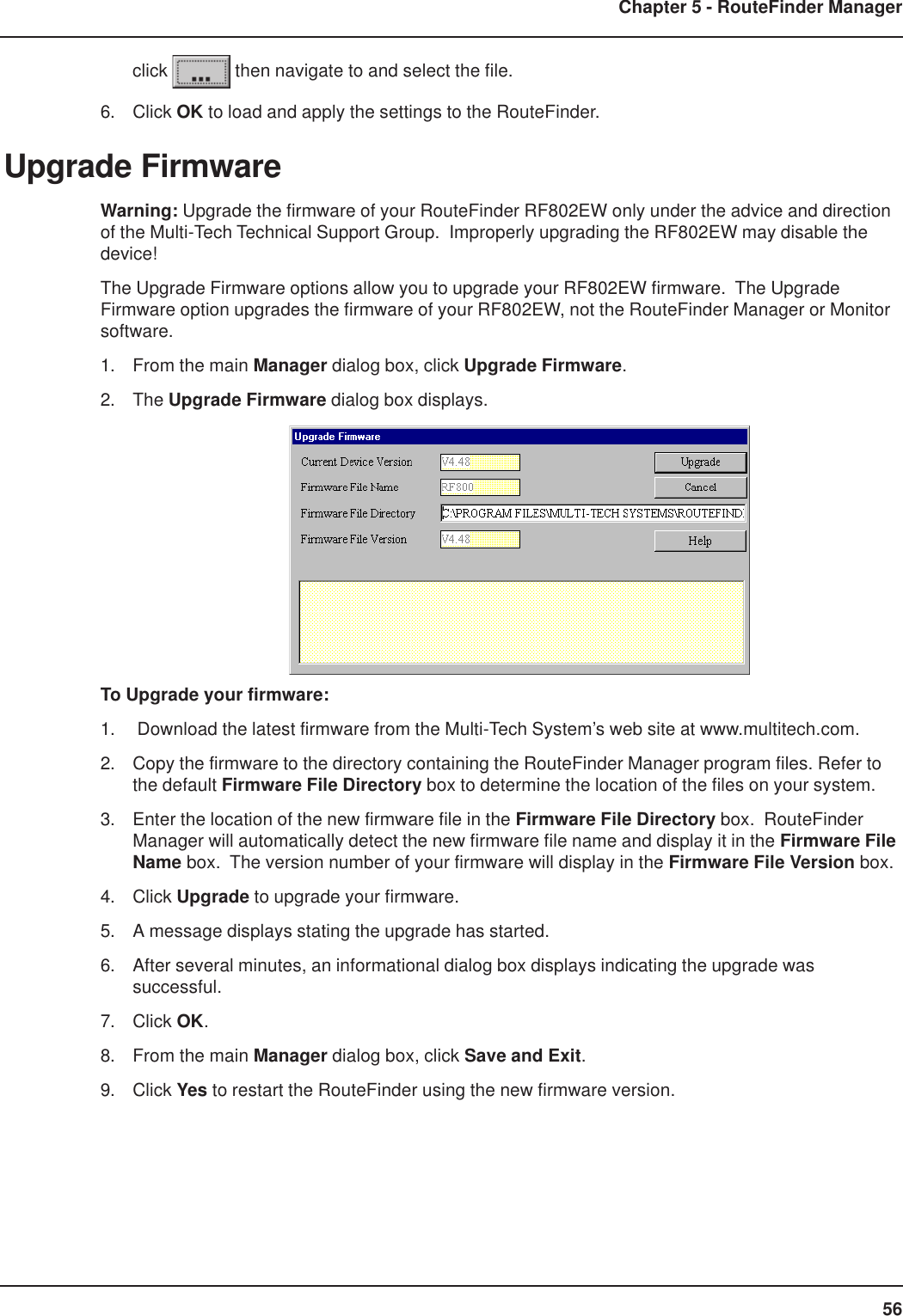 56Chapter 5 - RouteFinder Managerclick   then navigate to and select the file.6. Click OK to load and apply the settings to the RouteFinder.Upgrade FirmwareWarning: Upgrade the firmware of your RouteFinder RF802EW only under the advice and directionof the Multi-Tech Technical Support Group.  Improperly upgrading the RF802EW may disable thedevice!The Upgrade Firmware options allow you to upgrade your RF802EW firmware.  The UpgradeFirmware option upgrades the firmware of your RF802EW, not the RouteFinder Manager or Monitorsoftware.1. From the main Manager dialog box, click Upgrade Firmware.2. The Upgrade Firmware dialog box displays.To Upgrade your firmware:1.  Download the latest firmware from the Multi-Tech System’s web site at www.multitech.com.2. Copy the firmware to the directory containing the RouteFinder Manager program files. Refer tothe default Firmware File Directory box to determine the location of the files on your system.3. Enter the location of the new firmware file in the Firmware File Directory box.  RouteFinderManager will automatically detect the new firmware file name and display it in the Firmware FileName box.  The version number of your firmware will display in the Firmware File Version box.4. Click Upgrade to upgrade your firmware.5. A message displays stating the upgrade has started.6. After several minutes, an informational dialog box displays indicating the upgrade wassuccessful.7. Click OK.8. From the main Manager dialog box, click Save and Exit.9. Click Yes to restart the RouteFinder using the new firmware version.