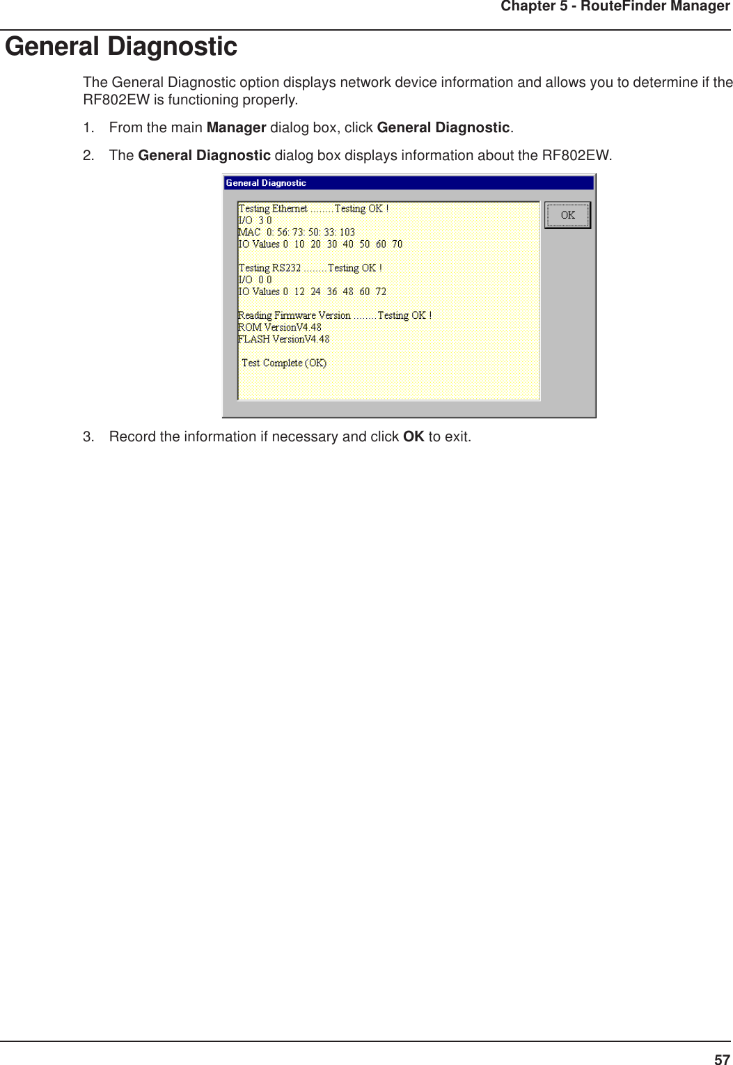 57Chapter 5 - RouteFinder ManagerGeneral DiagnosticThe General Diagnostic option displays network device information and allows you to determine if theRF802EW is functioning properly.1. From the main Manager dialog box, click General Diagnostic.2. The General Diagnostic dialog box displays information about the RF802EW.3. Record the information if necessary and click OK to exit.