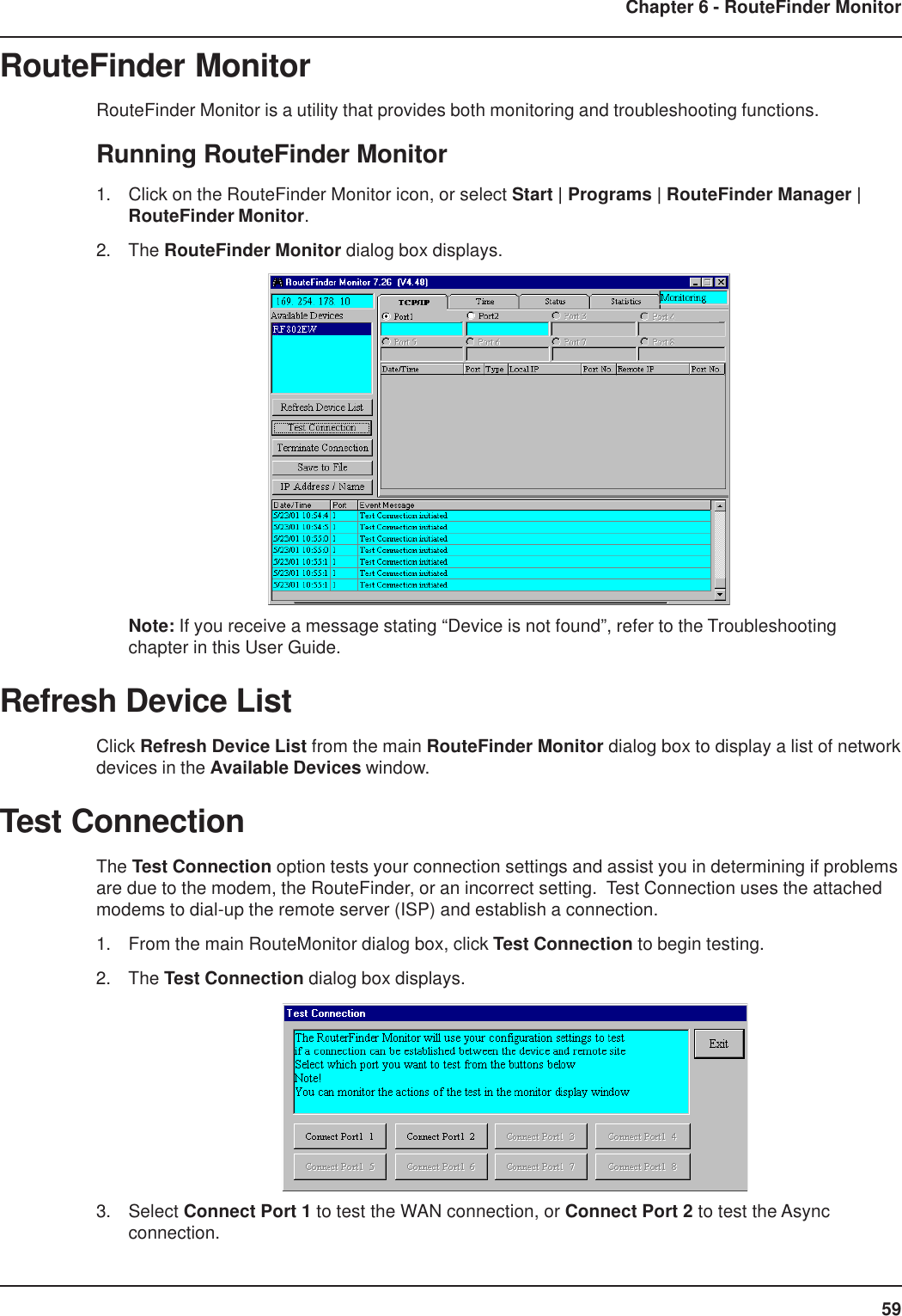 59Chapter 6 - RouteFinder MonitorRouteFinder MonitorRouteFinder Monitor is a utility that provides both monitoring and troubleshooting functions.Running RouteFinder Monitor1. Click on the RouteFinder Monitor icon, or select Start | Programs | RouteFinder Manager |RouteFinder Monitor.2. The RouteFinder Monitor dialog box displays.Note: If you receive a message stating “Device is not found”, refer to the Troubleshootingchapter in this User Guide.Refresh Device ListClick Refresh Device List from the main RouteFinder Monitor dialog box to display a list of networkdevices in the Available Devices window.Test ConnectionThe Test Connection option tests your connection settings and assist you in determining if problemsare due to the modem, the RouteFinder, or an incorrect setting.  Test Connection uses the attachedmodems to dial-up the remote server (ISP) and establish a connection.1. From the main RouteMonitor dialog box, click Test Connection to begin testing.2. The Test Connection dialog box displays.3. Select Connect Port 1 to test the WAN connection, or Connect Port 2 to test the Asyncconnection.