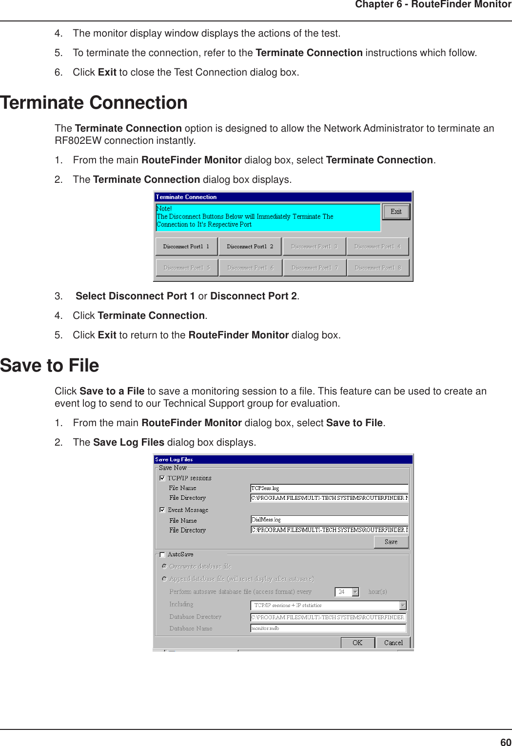 60Chapter 6 - RouteFinder Monitor4. The monitor display window displays the actions of the test.5. To terminate the connection, refer to the Terminate Connection instructions which follow.6. Click Exit to close the Test Connection dialog box.Terminate ConnectionThe Terminate Connection option is designed to allow the Network Administrator to terminate anRF802EW connection instantly.1. From the main RouteFinder Monitor dialog box, select Terminate Connection.2. The Terminate Connection dialog box displays.3.  Select Disconnect Port 1 or Disconnect Port 2.4. Click Terminate Connection.5. Click Exit to return to the RouteFinder Monitor dialog box.Save to FileClick Save to a File to save a monitoring session to a file. This feature can be used to create anevent log to send to our Technical Support group for evaluation.1. From the main RouteFinder Monitor dialog box, select Save to File.2. The Save Log Files dialog box displays.