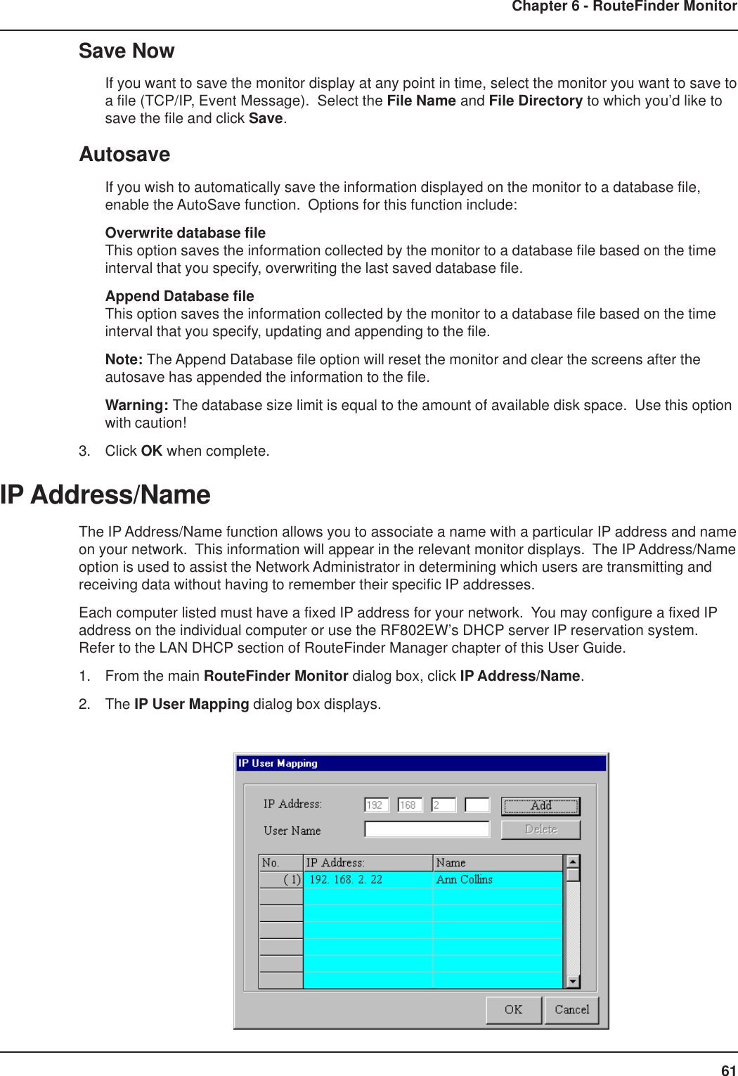 61Chapter 6 - RouteFinder MonitorSave NowIf you want to save the monitor display at any point in time, select the monitor you want to save toa file (TCP/IP, Event Message).  Select the File Name and File Directory to which you’d like tosave the file and click Save.AutosaveIf you wish to automatically save the information displayed on the monitor to a database file,enable the AutoSave function.  Options for this function include:Overwrite database fileThis option saves the information collected by the monitor to a database file based on the timeinterval that you specify, overwriting the last saved database file.Append Database fileThis option saves the information collected by the monitor to a database file based on the timeinterval that you specify, updating and appending to the file.Note: The Append Database file option will reset the monitor and clear the screens after theautosave has appended the information to the file.Warning: The database size limit is equal to the amount of available disk space.  Use this optionwith caution!3. Click OK when complete.IP Address/NameThe IP Address/Name function allows you to associate a name with a particular IP address and nameon your network.  This information will appear in the relevant monitor displays.  The IP Address/Nameoption is used to assist the Network Administrator in determining which users are transmitting andreceiving data without having to remember their specific IP addresses.Each computer listed must have a fixed IP address for your network.  You may configure a fixed IPaddress on the individual computer or use the RF802EW’s DHCP server IP reservation system.Refer to the LAN DHCP section of RouteFinder Manager chapter of this User Guide.1. From the main RouteFinder Monitor dialog box, click IP Address/Name.2. The IP User Mapping dialog box displays.