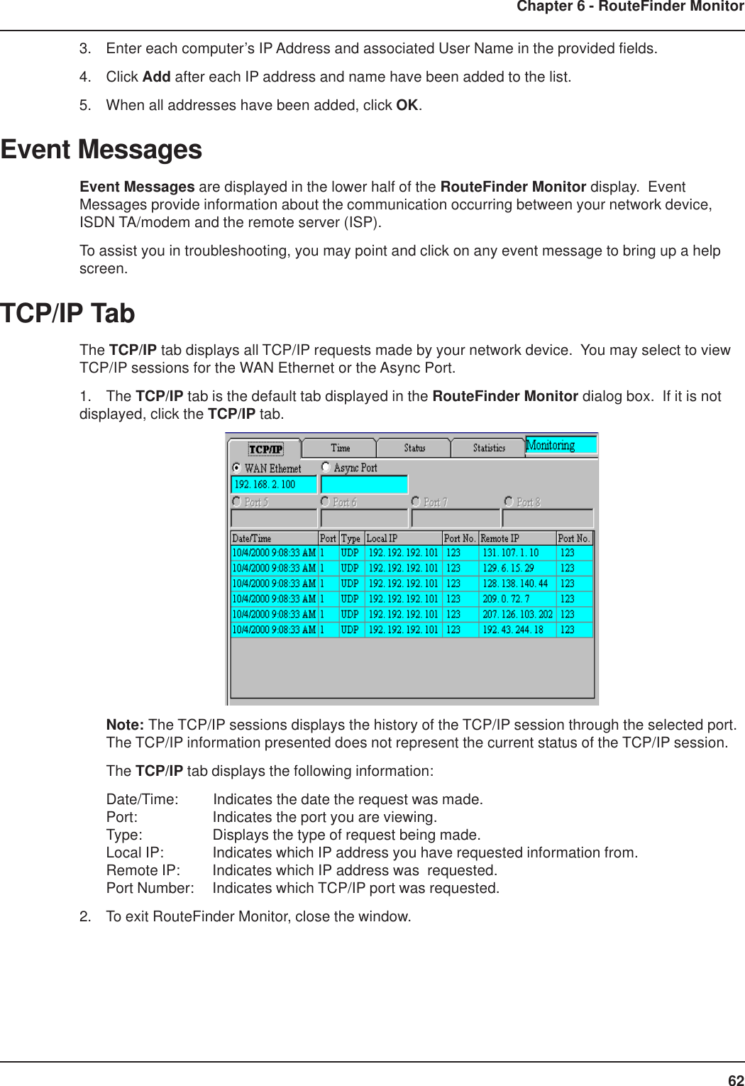 62Chapter 6 - RouteFinder Monitor3. Enter each computer’s IP Address and associated User Name in the provided fields.4. Click Add after each IP address and name have been added to the list.5. When all addresses have been added, click OK.Event MessagesEvent Messages are displayed in the lower half of the RouteFinder Monitor display.  EventMessages provide information about the communication occurring between your network device,ISDN TA/modem and the remote server (ISP).To assist you in troubleshooting, you may point and click on any event message to bring up a helpscreen.TCP/IP TabThe TCP/IP tab displays all TCP/IP requests made by your network device.  You may select to viewTCP/IP sessions for the WAN Ethernet or the Async Port.1. The TCP/IP tab is the default tab displayed in the RouteFinder Monitor dialog box.  If it is notdisplayed, click the TCP/IP tab.Note: The TCP/IP sessions displays the history of the TCP/IP session through the selected port.The TCP/IP information presented does not represent the current status of the TCP/IP session.The TCP/IP tab displays the following information:Date/Time: Indicates the date the request was made.Port: Indicates the port you are viewing.Type: Displays the type of request being made.Local IP: Indicates which IP address you have requested information from.Remote IP: Indicates which IP address was  requested.Port Number: Indicates which TCP/IP port was requested.2. To exit RouteFinder Monitor, close the window.