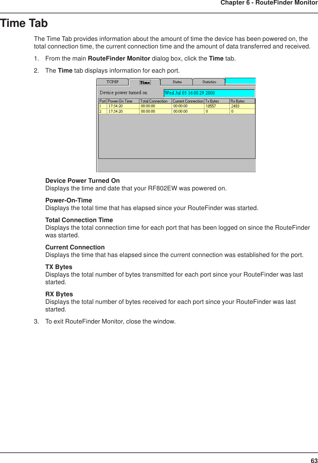 63Chapter 6 - RouteFinder MonitorTime TabThe Time Tab provides information about the amount of time the device has been powered on, thetotal connection time, the current connection time and the amount of data transferred and received.1. From the main RouteFinder Monitor dialog box, click the Time tab.2. The Time tab displays information for each port.Device Power Turned OnDisplays the time and date that your RF802EW was powered on.Power-On-TimeDisplays the total time that has elapsed since your RouteFinder was started.Total Connection TimeDisplays the total connection time for each port that has been logged on since the RouteFinderwas started.Current ConnectionDisplays the time that has elapsed since the current connection was established for the port.TX BytesDisplays the total number of bytes transmitted for each port since your RouteFinder was laststarted.RX BytesDisplays the total number of bytes received for each port since your RouteFinder was laststarted.3. To exit RouteFinder Monitor, close the window.