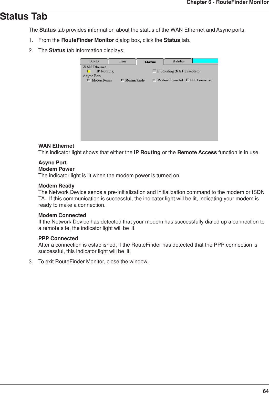 64Chapter 6 - RouteFinder MonitorStatus TabThe Status tab provides information about the status of the WAN Ethernet and Async ports.1. From the RouteFinder Monitor dialog box, click the Status tab.2. The Status tab information displays:WAN EthernetThis indicator light shows that either the IP Routing or the Remote Access function is in use.Async PortModem PowerThe indicator light is lit when the modem power is turned on.Modem ReadyThe Network Device sends a pre-initialization and initialization command to the modem or ISDNTA.  If this communication is successful, the indicator light will be lit, indicating your modem isready to make a connection.Modem ConnectedIf the Network Device has detected that your modem has successfully dialed up a connection toa remote site, the indicator light will be lit.PPP ConnectedAfter a connection is established, if the RouteFinder has detected that the PPP connection issuccessful, this indicator light will be lit.3. To exit RouteFinder Monitor, close the window.