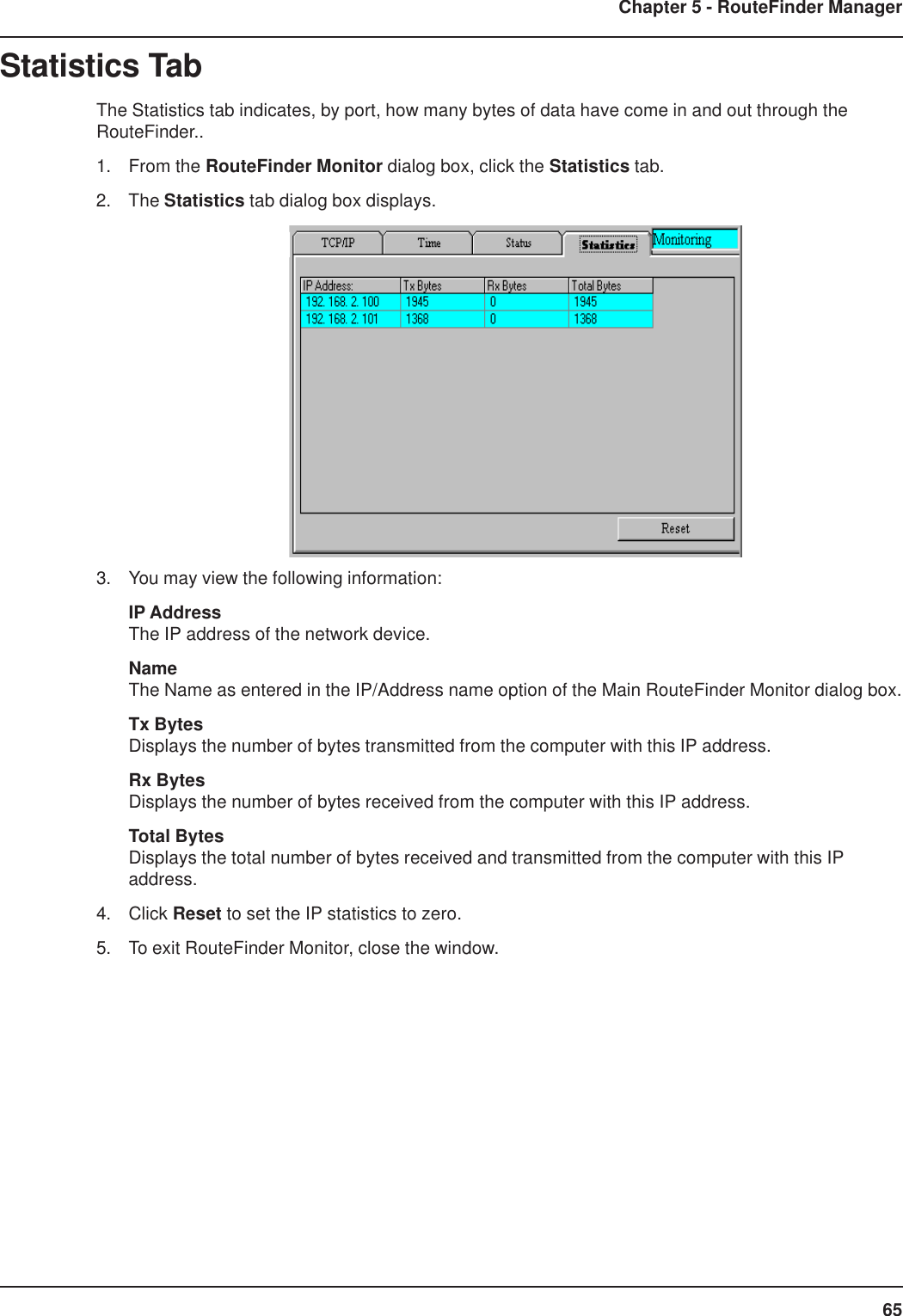 65Chapter 5 - RouteFinder ManagerStatistics TabThe Statistics tab indicates, by port, how many bytes of data have come in and out through theRouteFinder..1. From the RouteFinder Monitor dialog box, click the Statistics tab.2. The Statistics tab dialog box displays.3. You may view the following information:IP AddressThe IP address of the network device.NameThe Name as entered in the IP/Address name option of the Main RouteFinder Monitor dialog box.Tx BytesDisplays the number of bytes transmitted from the computer with this IP address.Rx BytesDisplays the number of bytes received from the computer with this IP address.Total BytesDisplays the total number of bytes received and transmitted from the computer with this IPaddress.4. Click Reset to set the IP statistics to zero.5. To exit RouteFinder Monitor, close the window.