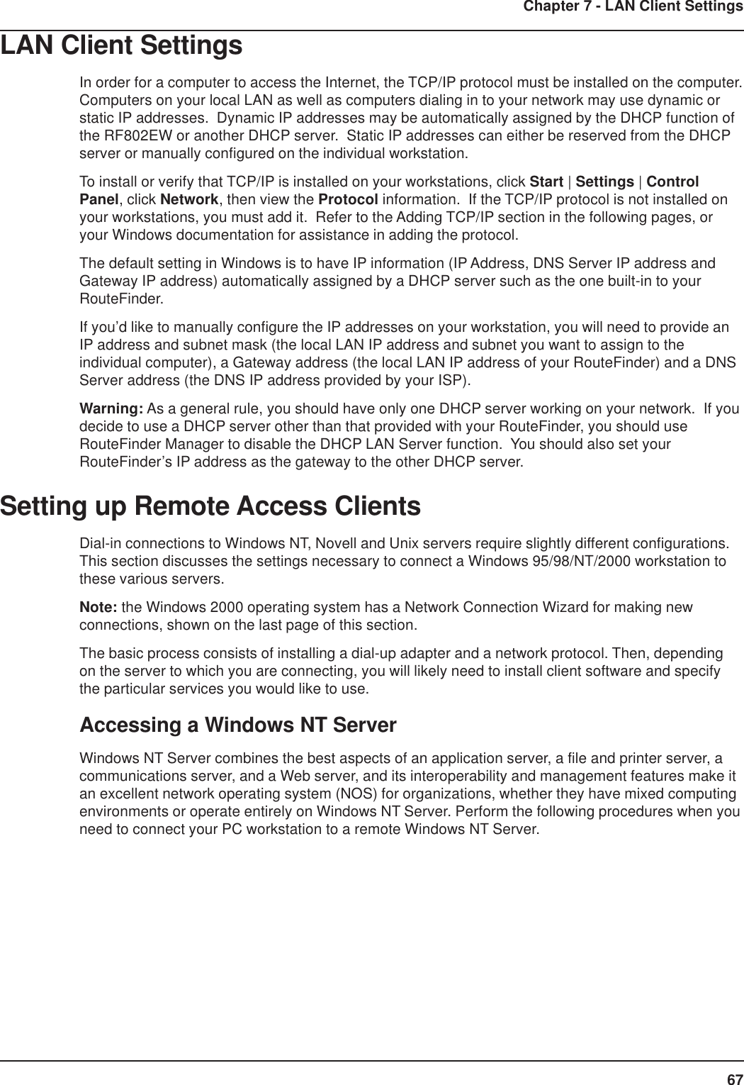 67Chapter 7 - LAN Client SettingsLAN Client SettingsIn order for a computer to access the Internet, the TCP/IP protocol must be installed on the computer.Computers on your local LAN as well as computers dialing in to your network may use dynamic orstatic IP addresses.  Dynamic IP addresses may be automatically assigned by the DHCP function ofthe RF802EW or another DHCP server.  Static IP addresses can either be reserved from the DHCPserver or manually configured on the individual workstation.To install or verify that TCP/IP is installed on your workstations, click Start | Settings | ControlPanel, click Network, then view the Protocol information.  If the TCP/IP protocol is not installed onyour workstations, you must add it.  Refer to the Adding TCP/IP section in the following pages, oryour Windows documentation for assistance in adding the protocol.The default setting in Windows is to have IP information (IP Address, DNS Server IP address andGateway IP address) automatically assigned by a DHCP server such as the one built-in to yourRouteFinder.If you’d like to manually configure the IP addresses on your workstation, you will need to provide anIP address and subnet mask (the local LAN IP address and subnet you want to assign to theindividual computer), a Gateway address (the local LAN IP address of your RouteFinder) and a DNSServer address (the DNS IP address provided by your ISP).Warning: As a general rule, you should have only one DHCP server working on your network.  If youdecide to use a DHCP server other than that provided with your RouteFinder, you should useRouteFinder Manager to disable the DHCP LAN Server function.  You should also set yourRouteFinder’s IP address as the gateway to the other DHCP server.Setting up Remote Access ClientsDial-in connections to Windows NT, Novell and Unix servers require slightly different configurations.This section discusses the settings necessary to connect a Windows 95/98/NT/2000 workstation tothese various servers.Note: the Windows 2000 operating system has a Network Connection Wizard for making newconnections, shown on the last page of this section.The basic process consists of installing a dial-up adapter and a network protocol. Then, dependingon the server to which you are connecting, you will likely need to install client software and specifythe particular services you would like to use.Accessing a Windows NT ServerWindows NT Server combines the best aspects of an application server, a file and printer server, acommunications server, and a Web server, and its interoperability and management features make itan excellent network operating system (NOS) for organizations, whether they have mixed computingenvironments or operate entirely on Windows NT Server. Perform the following procedures when youneed to connect your PC workstation to a remote Windows NT Server.