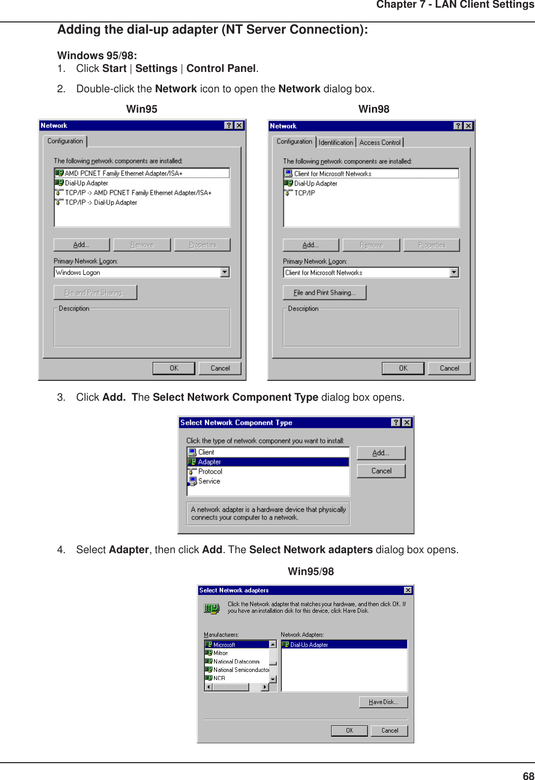 68Chapter 7 - LAN Client SettingsAdding the dial-up adapter (NT Server Connection):Windows 95/98:1. Click Start | Settings | Control Panel.2. Double-click the Network icon to open the Network dialog box.    Win95      Win983. Click Add.  The Select Network Component Type dialog box opens.4. Select Adapter, then click Add. The Select Network adapters dialog box opens.       Win95/98