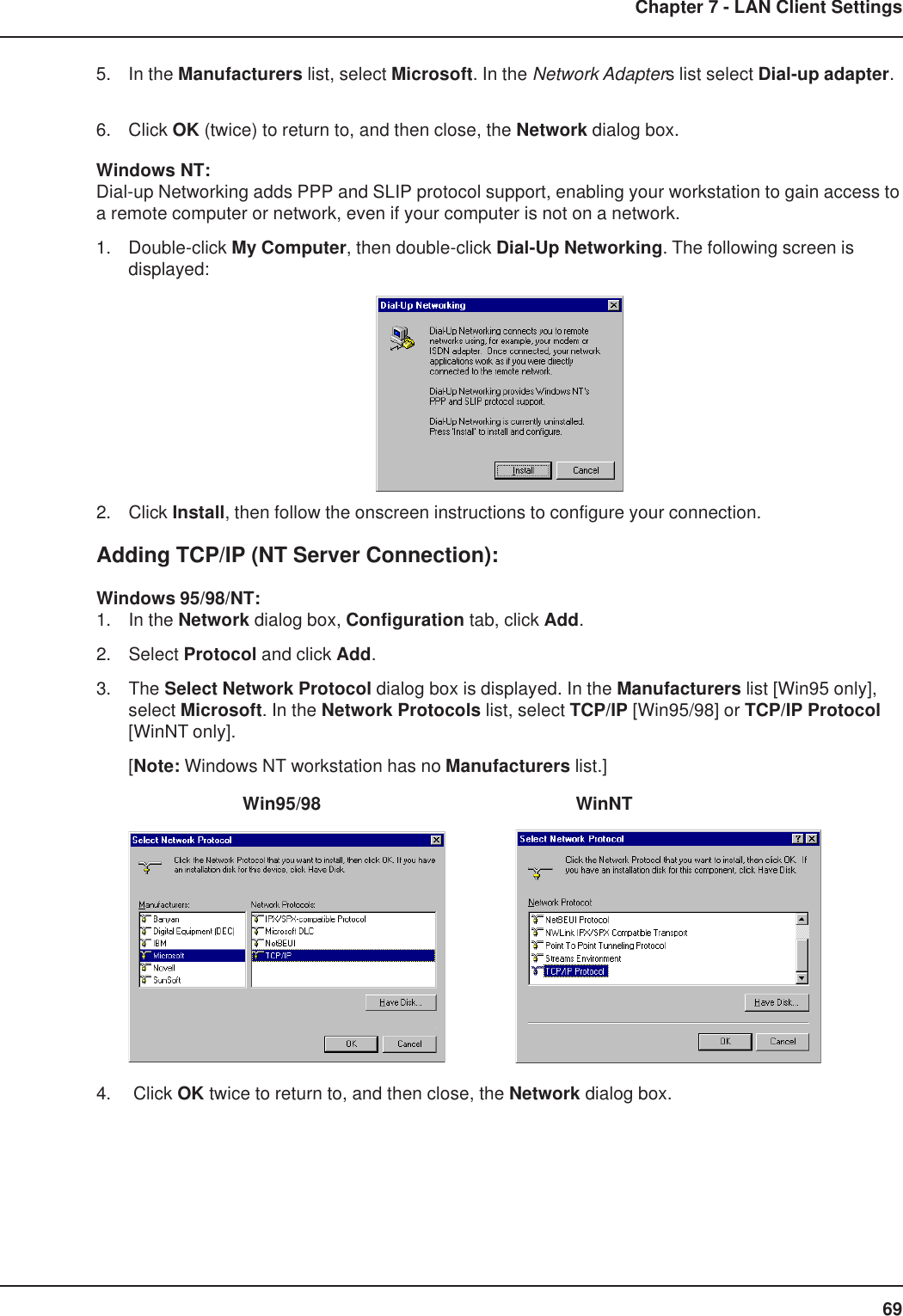 69Chapter 7 - LAN Client Settings5. In the Manufacturers list, select Microsoft. In the Network Adapters list select Dial-up adapter.6. Click OK (twice) to return to, and then close, the Network dialog box.Windows NT:Dial-up Networking adds PPP and SLIP protocol support, enabling your workstation to gain access toa remote computer or network, even if your computer is not on a network.1. Double-click My Computer, then double-click Dial-Up Networking. The following screen isdisplayed:2. Click Install, then follow the onscreen instructions to configure your connection.Adding TCP/IP (NT Server Connection):Windows 95/98/NT:1. In the Network dialog box, Configuration tab, click Add.2. Select Protocol and click Add.3. The Select Network Protocol dialog box is displayed. In the Manufacturers list [Win95 only],select Microsoft. In the Network Protocols list, select TCP/IP [Win95/98] or TCP/IP Protocol[WinNT only].[Note: Windows NT workstation has no Manufacturers list.]          Win95/98             WinNT4.  Click OK twice to return to, and then close, the Network dialog box.