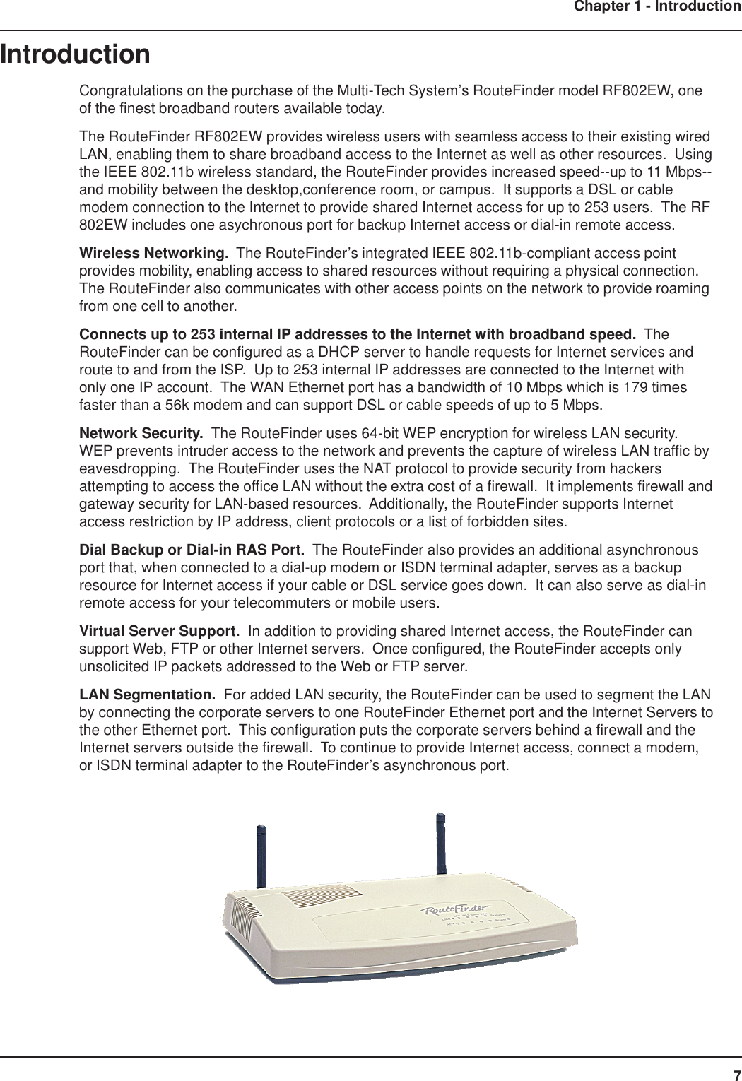 7Chapter 1 - IntroductionIntroductionCongratulations on the purchase of the Multi-Tech System’s RouteFinder model RF802EW, oneof the finest broadband routers available today.The RouteFinder RF802EW provides wireless users with seamless access to their existing wiredLAN, enabling them to share broadband access to the Internet as well as other resources.  Usingthe IEEE 802.11b wireless standard, the RouteFinder provides increased speed--up to 11 Mbps--and mobility between the desktop,conference room, or campus.  It supports a DSL or cablemodem connection to the Internet to provide shared Internet access for up to 253 users.  The RF802EW includes one asychronous port for backup Internet access or dial-in remote access.Wireless Networking.  The RouteFinder’s integrated IEEE 802.11b-compliant access pointprovides mobility, enabling access to shared resources without requiring a physical connection.The RouteFinder also communicates with other access points on the network to provide roamingfrom one cell to another.Connects up to 253 internal IP addresses to the Internet with broadband speed.  TheRouteFinder can be configured as a DHCP server to handle requests for Internet services androute to and from the ISP.  Up to 253 internal IP addresses are connected to the Internet withonly one IP account.  The WAN Ethernet port has a bandwidth of 10 Mbps which is 179 timesfaster than a 56k modem and can support DSL or cable speeds of up to 5 Mbps.Network Security.  The RouteFinder uses 64-bit WEP encryption for wireless LAN security.WEP prevents intruder access to the network and prevents the capture of wireless LAN traffic byeavesdropping.  The RouteFinder uses the NAT protocol to provide security from hackersattempting to access the office LAN without the extra cost of a firewall.  It implements firewall andgateway security for LAN-based resources.  Additionally, the RouteFinder supports Internetaccess restriction by IP address, client protocols or a list of forbidden sites.Dial Backup or Dial-in RAS Port.  The RouteFinder also provides an additional asynchronousport that, when connected to a dial-up modem or ISDN terminal adapter, serves as a backupresource for Internet access if your cable or DSL service goes down.  It can also serve as dial-inremote access for your telecommuters or mobile users.Virtual Server Support.  In addition to providing shared Internet access, the RouteFinder cansupport Web, FTP or other Internet servers.  Once configured, the RouteFinder accepts onlyunsolicited IP packets addressed to the Web or FTP server.LAN Segmentation.  For added LAN security, the RouteFinder can be used to segment the LANby connecting the corporate servers to one RouteFinder Ethernet port and the Internet Servers tothe other Ethernet port.  This configuration puts the corporate servers behind a firewall and theInternet servers outside the firewall.  To continue to provide Internet access, connect a modem,or ISDN terminal adapter to the RouteFinder’s asynchronous port.