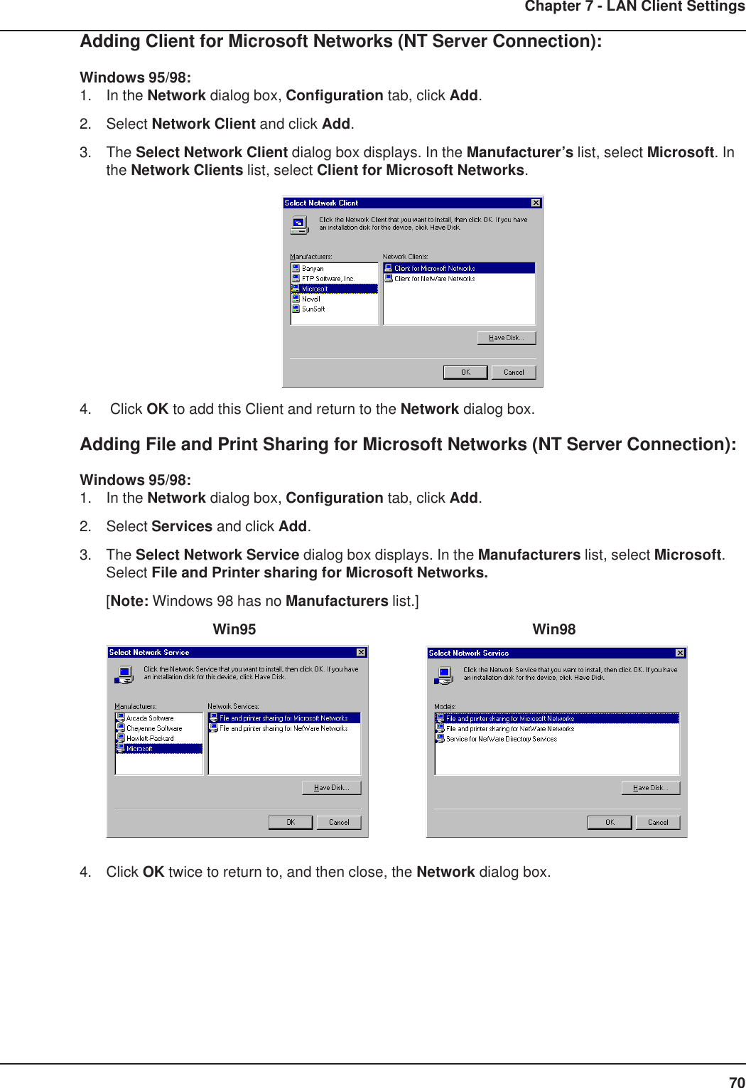 70Chapter 7 - LAN Client SettingsAdding Client for Microsoft Networks (NT Server Connection):Windows 95/98:1. In the Network dialog box, Configuration tab, click Add.2. Select Network Client and click Add.3. The Select Network Client dialog box displays. In the Manufacturer’s list, select Microsoft. Inthe Network Clients list, select Client for Microsoft Networks.4.  Click OK to add this Client and return to the Network dialog box.Adding File and Print Sharing for Microsoft Networks (NT Server Connection):Windows 95/98:1. In the Network dialog box, Configuration tab, click Add.2. Select Services and click Add.3. The Select Network Service dialog box displays. In the Manufacturers list, select Microsoft.Select File and Printer sharing for Microsoft Networks.[Note: Windows 98 has no Manufacturers list.]Win95 Win984. Click OK twice to return to, and then close, the Network dialog box.