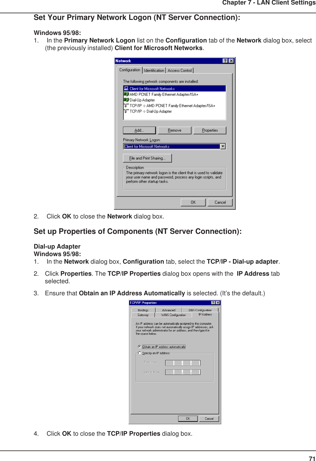 71Chapter 7 - LAN Client SettingsSet Your Primary Network Logon (NT Server Connection):Windows 95/98:1.  In the Primary Network Logon list on the Configuration tab of the Network dialog box, select(the previously installed) Client for Microsoft Networks.2.  Click OK to close the Network dialog box.Set up Properties of Components (NT Server Connection):Dial-up AdapterWindows 95/98:1.  In the Network dialog box, Configuration tab, select the TCP/IP - Dial-up adapter.2. Click Properties. The TCP/IP Properties dialog box opens with the  IP Address tabselected.3. Ensure that Obtain an IP Address Automatically is selected. (It’s the default.)4.  Click OK to close the TCP/IP Properties dialog box.