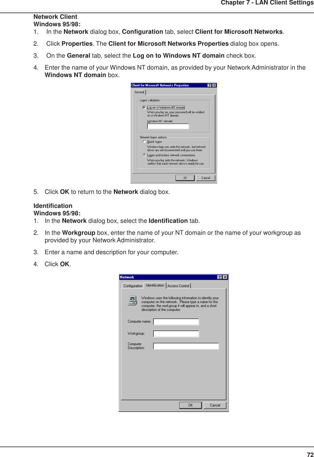 72Chapter 7 - LAN Client SettingsNetwork ClientWindows 95/98:1.  In the Network dialog box, Configuration tab, select Client for Microsoft Networks.2.  Click Properties. The Client for Microsoft Networks Properties dialog box opens.3.  On the General tab, select the Log on to Windows NT domain check box.4. Enter the name of your Windows NT domain, as provided by your Network Administrator in theWindows NT domain box.5. Click OK to return to the Network dialog box.IdentificationWindows 95/98:1. In the Network dialog box, select the Identification tab.2. In the Workgroup box, enter the name of your NT domain or the name of your workgroup asprovided by your Network Administrator.3. Enter a name and description for your computer.4. Click OK.