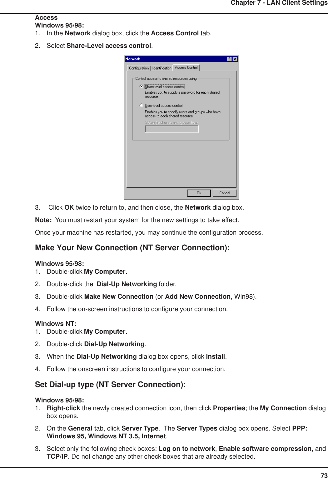 73Chapter 7 - LAN Client SettingsAccessWindows 95/98:1. In the Network dialog box, click the Access Control tab.2. Select Share-Level access control.3.  Click OK twice to return to, and then close, the Network dialog box.Note:  You must restart your system for the new settings to take effect.Once your machine has restarted, you may continue the configuration process.Make Your New Connection (NT Server Connection):Windows 95/98:1. Double-click My Computer.2. Double-click the  Dial-Up Networking folder.3. Double-click Make New Connection (or Add New Connection, Win98).4. Follow the on-screen instructions to configure your connection.Windows NT:1. Double-click My Computer.2. Double-click Dial-Up Networking.3. When the Dial-Up Networking dialog box opens, click Install.4. Follow the onscreen instructions to configure your connection.Set Dial-up type (NT Server Connection):Windows 95/98:1. Right-click the newly created connection icon, then click Properties; the My Connection dialogbox opens.2. On the General tab, click Server Type.  The Server Types dialog box opens. Select PPP:Windows 95, Windows NT 3.5, Internet.3. Select only the following check boxes: Log on to network, Enable software compression, andTCP/IP. Do not change any other check boxes that are already selected.