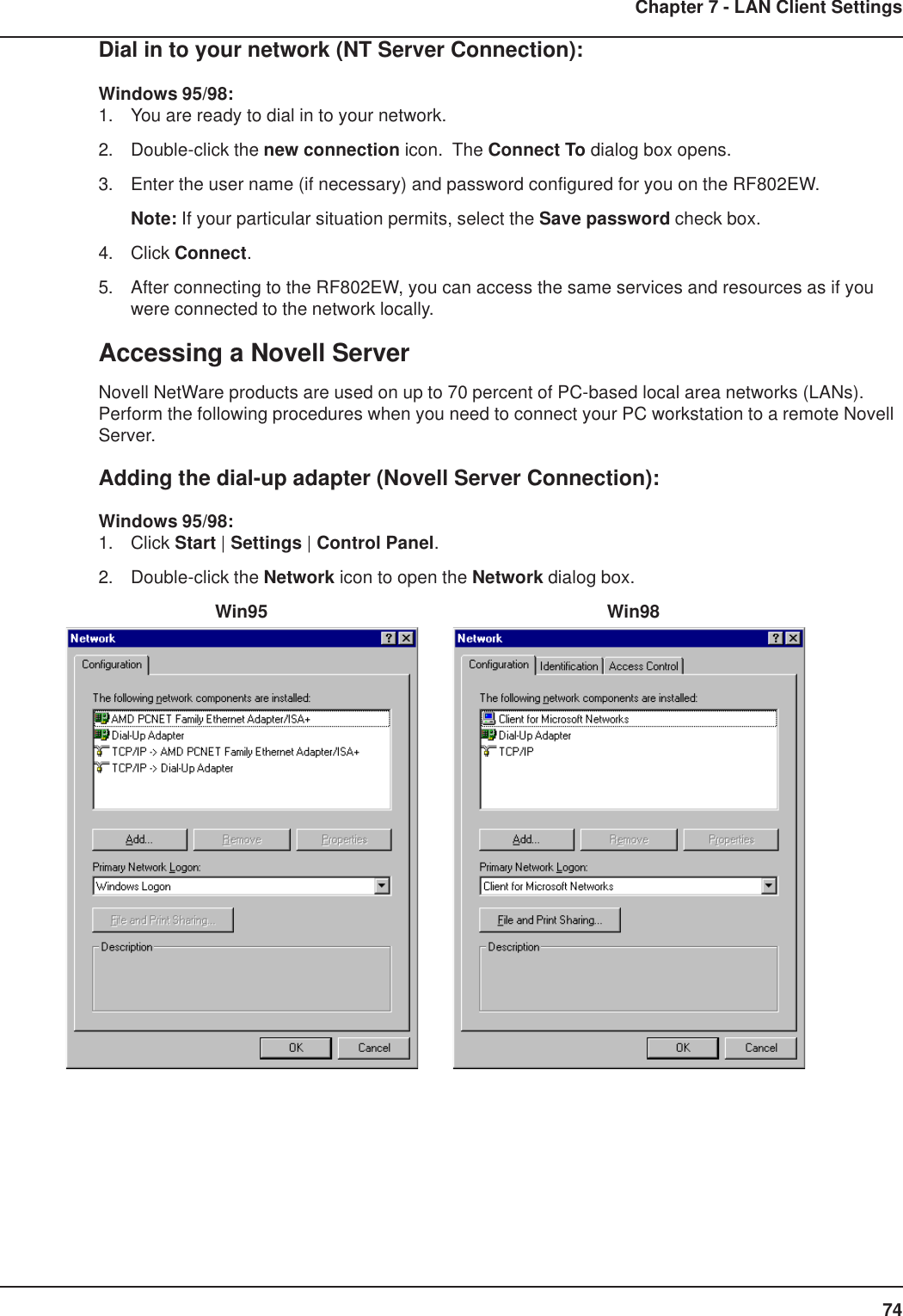 74Chapter 7 - LAN Client SettingsDial in to your network (NT Server Connection):Windows 95/98:1. You are ready to dial in to your network.2. Double-click the new connection icon.  The Connect To dialog box opens.3. Enter the user name (if necessary) and password configured for you on the RF802EW.Note: If your particular situation permits, select the Save password check box.4. Click Connect.5. After connecting to the RF802EW, you can access the same services and resources as if youwere connected to the network locally.Accessing a Novell ServerNovell NetWare products are used on up to 70 percent of PC-based local area networks (LANs).Perform the following procedures when you need to connect your PC workstation to a remote NovellServer.Adding the dial-up adapter (Novell Server Connection):Windows 95/98:1. Click Start | Settings | Control Panel.2. Double-click the Network icon to open the Network dialog box.    Win95      Win98