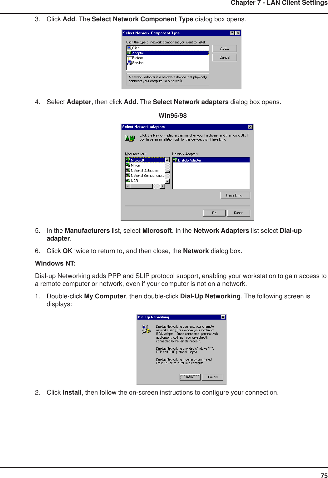 75Chapter 7 - LAN Client Settings3. Click Add. The Select Network Component Type dialog box opens.4. Select Adapter, then click Add. The Select Network adapters dialog box opens.          Win95/985. In the Manufacturers list, select Microsoft. In the Network Adapters list select Dial-upadapter.6. Click OK twice to return to, and then close, the Network dialog box.Windows NT:Dial-up Networking adds PPP and SLIP protocol support, enabling your workstation to gain access toa remote computer or network, even if your computer is not on a network.1. Double-click My Computer, then double-click Dial-Up Networking. The following screen isdisplays:2. Click Install, then follow the on-screen instructions to configure your connection.