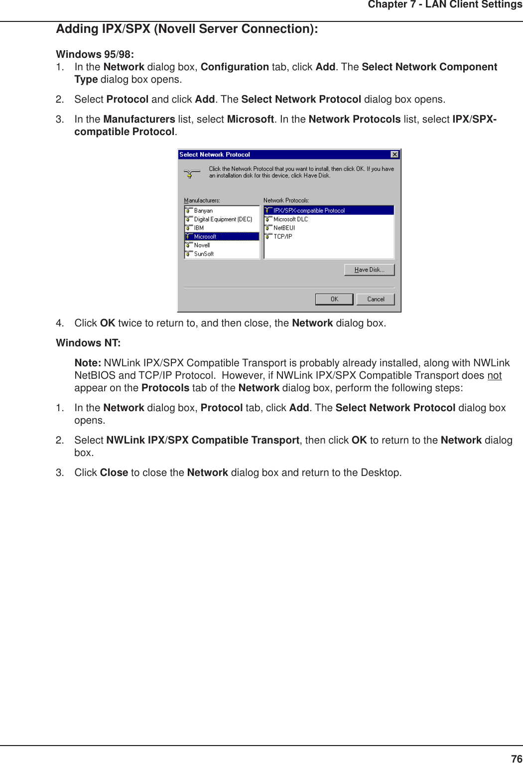 76Chapter 7 - LAN Client SettingsAdding IPX/SPX (Novell Server Connection):Windows 95/98:1. In the Network dialog box, Configuration tab, click Add. The Select Network ComponentType dialog box opens.2. Select Protocol and click Add. The Select Network Protocol dialog box opens.3. In the Manufacturers list, select Microsoft. In the Network Protocols list, select IPX/SPX-compatible Protocol.4. Click OK twice to return to, and then close, the Network dialog box.Windows NT:Note: NWLink IPX/SPX Compatible Transport is probably already installed, along with NWLinkNetBIOS and TCP/IP Protocol.  However, if NWLink IPX/SPX Compatible Transport does notappear on the Protocols tab of the Network dialog box, perform the following steps:1. In the Network dialog box, Protocol tab, click Add. The Select Network Protocol dialog boxopens.2. Select NWLink IPX/SPX Compatible Transport, then click OK to return to the Network dialogbox.3. Click Close to close the Network dialog box and return to the Desktop.