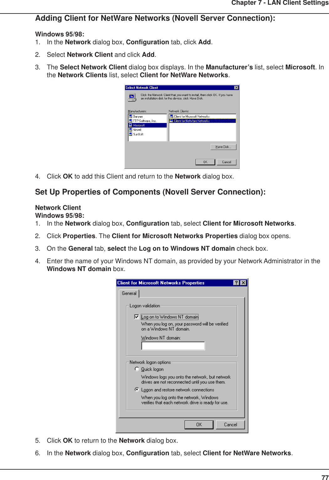 77Chapter 7 - LAN Client SettingsAdding Client for NetWare Networks (Novell Server Connection):Windows 95/98:1. In the Network dialog box, Configuration tab, click Add.2. Select Network Client and click Add.3. The Select Network Client dialog box displays. In the Manufacturer’s list, select Microsoft. Inthe Network Clients list, select Client for NetWare Networks.4. Click OK to add this Client and return to the Network dialog box.Set Up Properties of Components (Novell Server Connection):Network ClientWindows 95/98:1. In the Network dialog box, Configuration tab, select Client for Microsoft Networks.2. Click Properties. The Client for Microsoft Networks Properties dialog box opens.3. On the General tab, select the Log on to Windows NT domain check box.4. Enter the name of your Windows NT domain, as provided by your Network Administrator in theWindows NT domain box.5. Click OK to return to the Network dialog box.6. In the Network dialog box, Configuration tab, select Client for NetWare Networks.