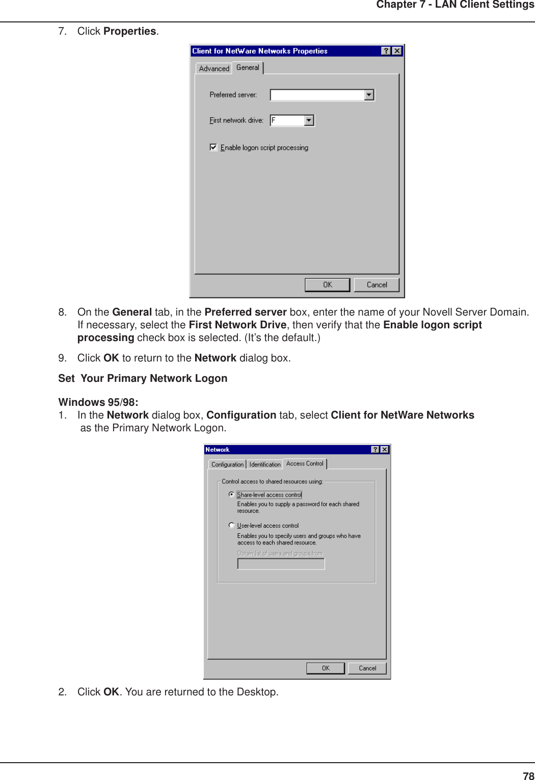 78Chapter 7 - LAN Client Settings7. Click Properties.8. On the General tab, in the Preferred server box, enter the name of your Novell Server Domain.If necessary, select the First Network Drive, then verify that the Enable logon scriptprocessing check box is selected. (It’s the default.)9. Click OK to return to the Network dialog box.Set  Your Primary Network LogonWindows 95/98:1. In the Network dialog box, Configuration tab, select Client for NetWare Networks as the Primary Network Logon.2. Click OK. You are returned to the Desktop.