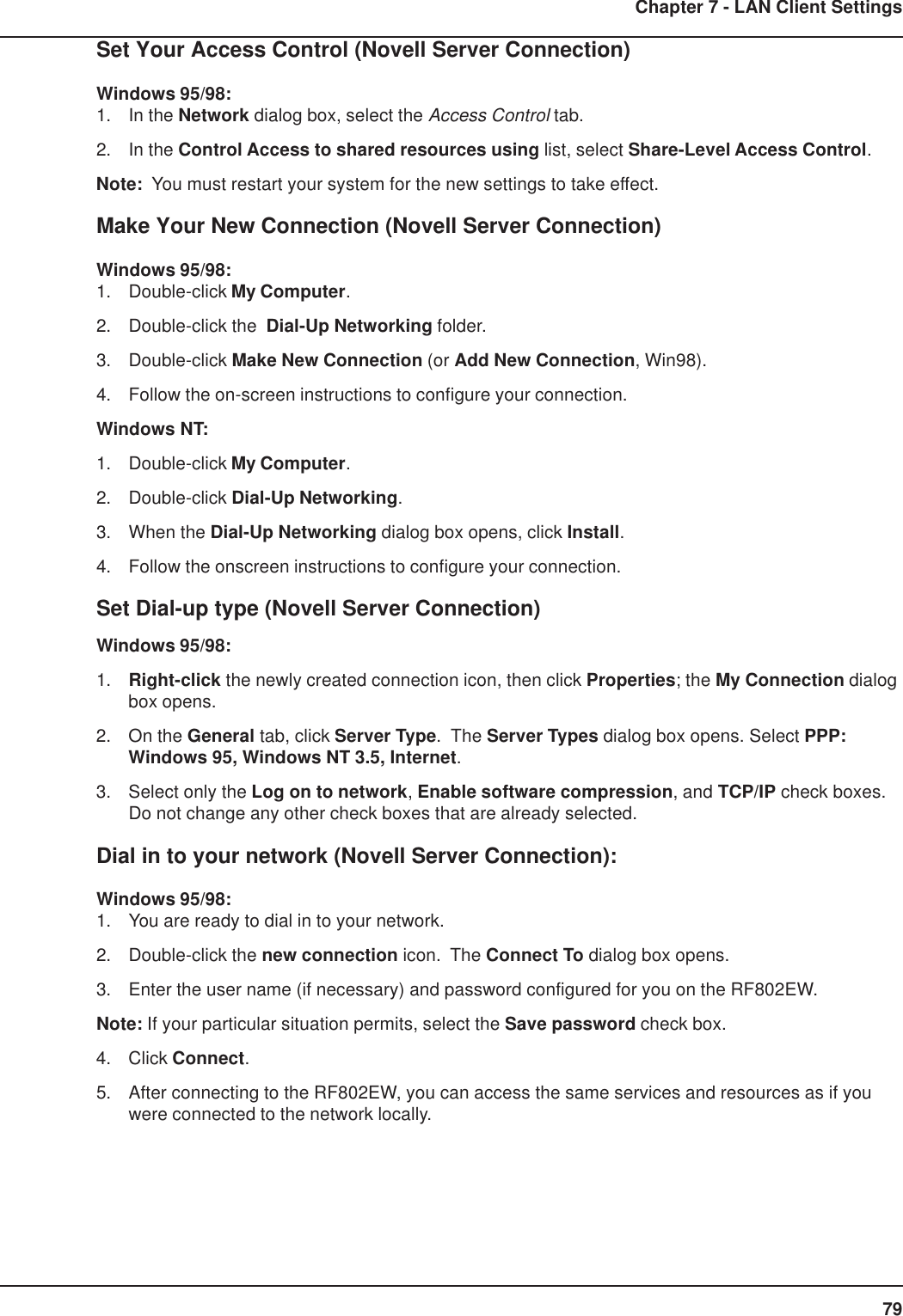 79Chapter 7 - LAN Client SettingsSet Your Access Control (Novell Server Connection)Windows 95/98:1. In the Network dialog box, select the Access Control tab.2. In the Control Access to shared resources using list, select Share-Level Access Control.Note:  You must restart your system for the new settings to take effect.Make Your New Connection (Novell Server Connection)Windows 95/98:1. Double-click My Computer.2. Double-click the  Dial-Up Networking folder.3. Double-click Make New Connection (or Add New Connection, Win98).4. Follow the on-screen instructions to configure your connection.Windows NT:1. Double-click My Computer.2. Double-click Dial-Up Networking.3. When the Dial-Up Networking dialog box opens, click Install.4. Follow the onscreen instructions to configure your connection.Set Dial-up type (Novell Server Connection)Windows 95/98:1. Right-click the newly created connection icon, then click Properties; the My Connection dialogbox opens.2. On the General tab, click Server Type.  The Server Types dialog box opens. Select PPP:Windows 95, Windows NT 3.5, Internet.3. Select only the Log on to network, Enable software compression, and TCP/IP check boxes.Do not change any other check boxes that are already selected.Dial in to your network (Novell Server Connection):Windows 95/98:1. You are ready to dial in to your network.2. Double-click the new connection icon.  The Connect To dialog box opens.3. Enter the user name (if necessary) and password configured for you on the RF802EW.Note: If your particular situation permits, select the Save password check box.4. Click Connect.5. After connecting to the RF802EW, you can access the same services and resources as if youwere connected to the network locally.
