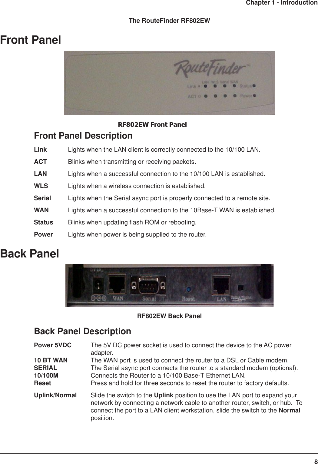 8Chapter 1 - IntroductionThe RouteFinder RF802EWFront PanelRF802EW Front PanelFront Panel DescriptionLink Lights when the LAN client is correctly connected to the 10/100 LAN.ACT Blinks when transmitting or receiving packets.LAN Lights when a successful connection to the 10/100 LAN is established.WLS Lights when a wireless connection is established.Serial Lights when the Serial async port is properly connected to a remote site.WAN Lights when a successful connection to the 10Base-T WAN is established.Status Blinks when updating flash ROM or rebooting.Power Lights when power is being supplied to the router.Back PanelRF802EW Back PanelBack Panel DescriptionPower 5VDC The 5V DC power socket is used to connect the device to the AC poweradapter.10 BT WAN The WAN port is used to connect the router to a DSL or Cable modem.SERIAL The Serial async port connects the router to a standard modem (optional).10/100M Connects the Router to a 10/100 Base-T Ethernet LAN.Reset Press and hold for three seconds to reset the router to factory defaults.Uplink/Normal Slide the switch to the Uplink position to use the LAN port to expand yournetwork by connecting a network cable to another router, switch, or hub.  Toconnect the port to a LAN client workstation, slide the switch to the Normalposition.