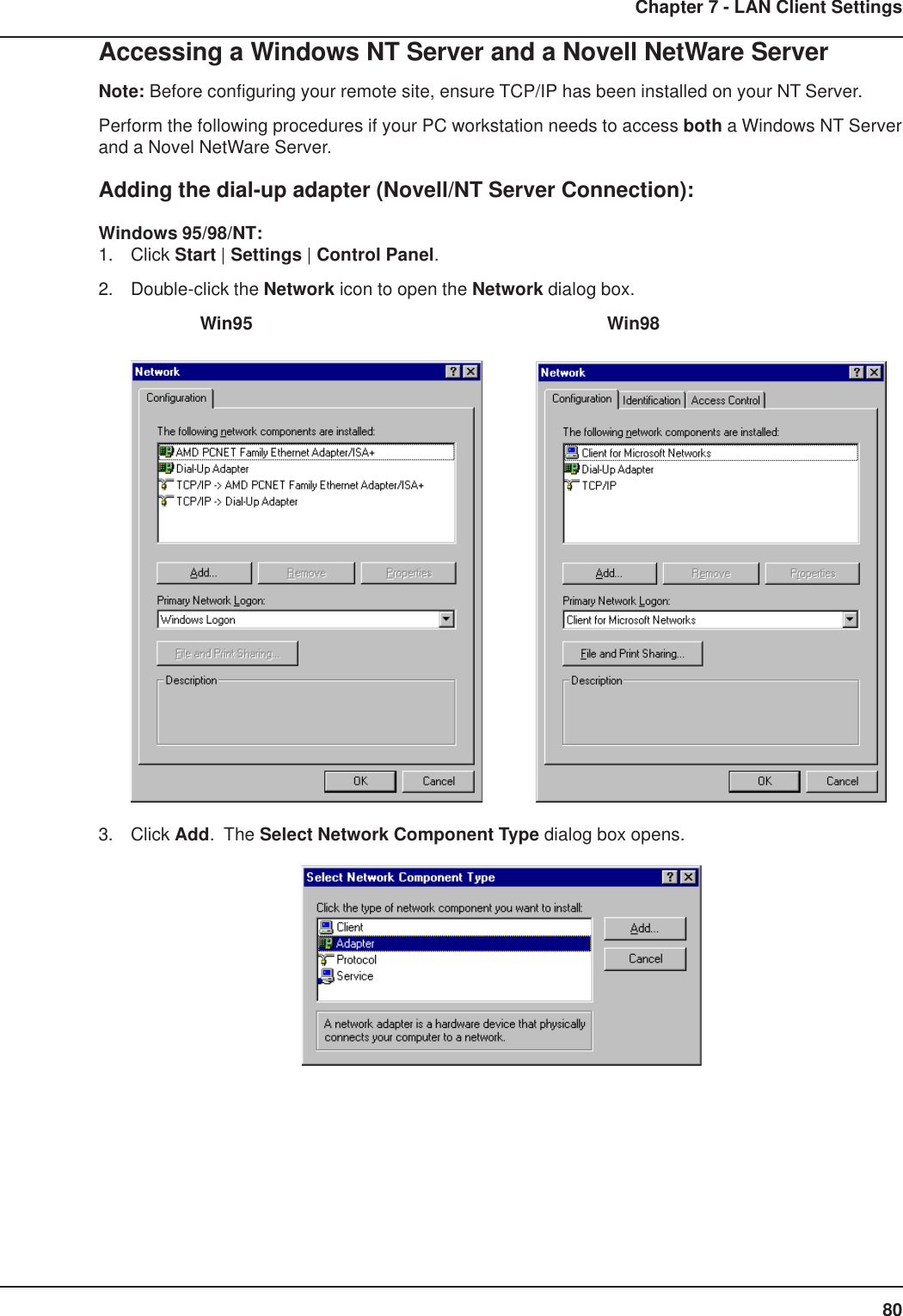 80Chapter 7 - LAN Client SettingsAccessing a Windows NT Server and a Novell NetWare ServerNote: Before configuring your remote site, ensure TCP/IP has been installed on your NT Server.Perform the following procedures if your PC workstation needs to access both a Windows NT Serverand a Novel NetWare Server.Adding the dial-up adapter (Novell/NT Server Connection):Windows 95/98/NT:1. Click Start | Settings | Control Panel.2. Double-click the Network icon to open the Network dialog box. Win95      Win983. Click Add.  The Select Network Component Type dialog box opens.