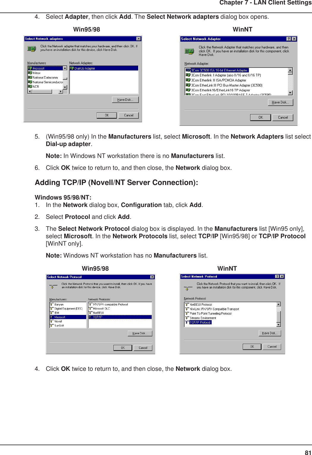 81Chapter 7 - LAN Client Settings4. Select Adapter, then click Add. The Select Network adapters dialog box opens.   Win95/98      WinNT5. (Win95/98 only) In the Manufacturers list, select Microsoft. In the Network Adapters list selectDial-up adapter.Note: In Windows NT workstation there is no Manufacturers list.6. Click OK twice to return to, and then close, the Network dialog box.Adding TCP/IP (Novell/NT Server Connection):Windows 95/98/NT:1. In the Network dialog box, Configuration tab, click Add.2. Select Protocol and click Add.3. The Select Network Protocol dialog box is displayed. In the Manufacturers list [Win95 only],select Microsoft. In the Network Protocols list, select TCP/IP [Win95/98] or TCP/IP Protocol[WinNT only].Note: Windows NT workstation has no Manufacturers list.        Win95/98          WinNT4. Click OK twice to return to, and then close, the Network dialog box.