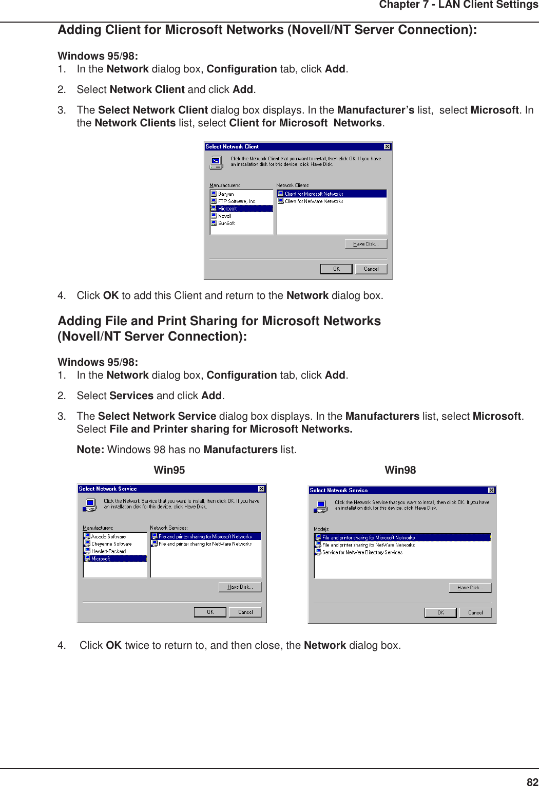 82Chapter 7 - LAN Client SettingsAdding Client for Microsoft Networks (Novell/NT Server Connection):Windows 95/98:1. In the Network dialog box, Configuration tab, click Add.2. Select Network Client and click Add.3. The Select Network Client dialog box displays. In the Manufacturer’s list,  select Microsoft. Inthe Network Clients list, select Client for Microsoft  Networks.4. Click OK to add this Client and return to the Network dialog box.Adding File and Print Sharing for Microsoft Networks(Novell/NT Server Connection):Windows 95/98:1. In the Network dialog box, Configuration tab, click Add.2. Select Services and click Add.3. The Select Network Service dialog box displays. In the Manufacturers list, select Microsoft.Select File and Printer sharing for Microsoft Networks.Note: Windows 98 has no Manufacturers list.Win95 Win984.  Click OK twice to return to, and then close, the Network dialog box.