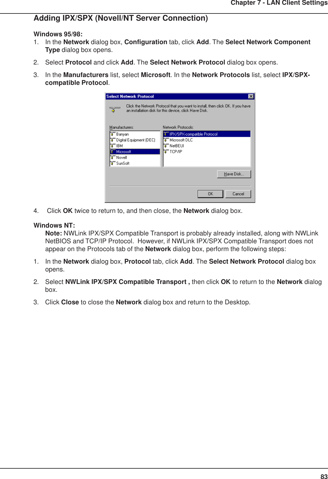 83Chapter 7 - LAN Client SettingsAdding IPX/SPX (Novell/NT Server Connection)Windows 95/98:1. In the Network dialog box, Configuration tab, click Add. The Select Network ComponentType dialog box opens.2. Select Protocol and click Add. The Select Network Protocol dialog box opens.3. In the Manufacturers list, select Microsoft. In the Network Protocols list, select IPX/SPX-compatible Protocol.4.  Click OK twice to return to, and then close, the Network dialog box.Windows NT:Note: NWLink IPX/SPX Compatible Transport is probably already installed, along with NWLinkNetBIOS and TCP/IP Protocol.  However, if NWLink IPX/SPX Compatible Transport does notappear on the Protocols tab of the Network dialog box, perform the following steps:1. In the Network dialog box, Protocol tab, click Add. The Select Network Protocol dialog boxopens.2. Select NWLink IPX/SPX Compatible Transport , then click OK to return to the Network dialogbox.3. Click Close to close the Network dialog box and return to the Desktop.