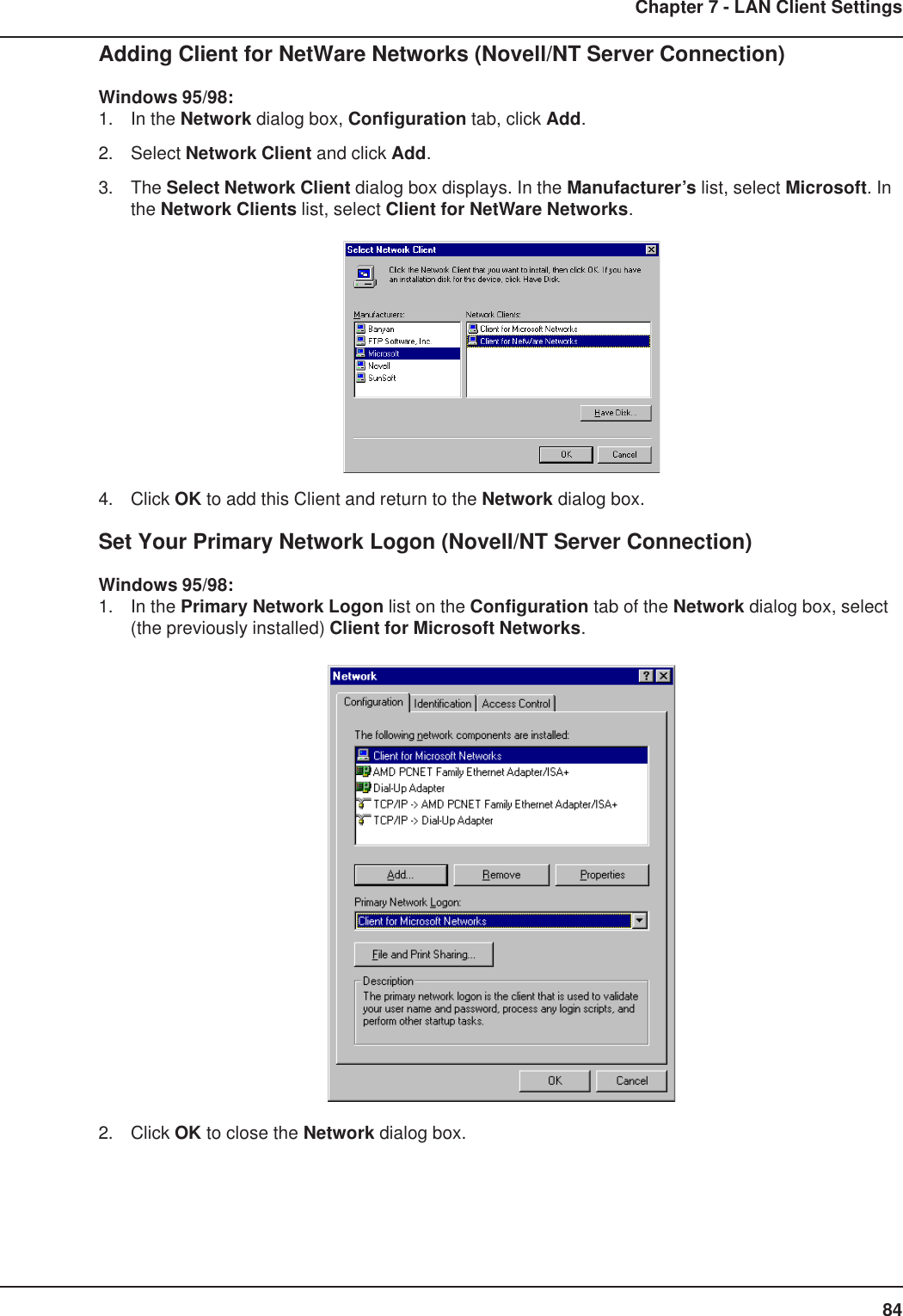 84Chapter 7 - LAN Client SettingsAdding Client for NetWare Networks (Novell/NT Server Connection)Windows 95/98:1. In the Network dialog box, Configuration tab, click Add.2. Select Network Client and click Add.3. The Select Network Client dialog box displays. In the Manufacturer’s list, select Microsoft. Inthe Network Clients list, select Client for NetWare Networks.4. Click OK to add this Client and return to the Network dialog box.Set Your Primary Network Logon (Novell/NT Server Connection)Windows 95/98:1. In the Primary Network Logon list on the Configuration tab of the Network dialog box, select(the previously installed) Client for Microsoft Networks.2. Click OK to close the Network dialog box.