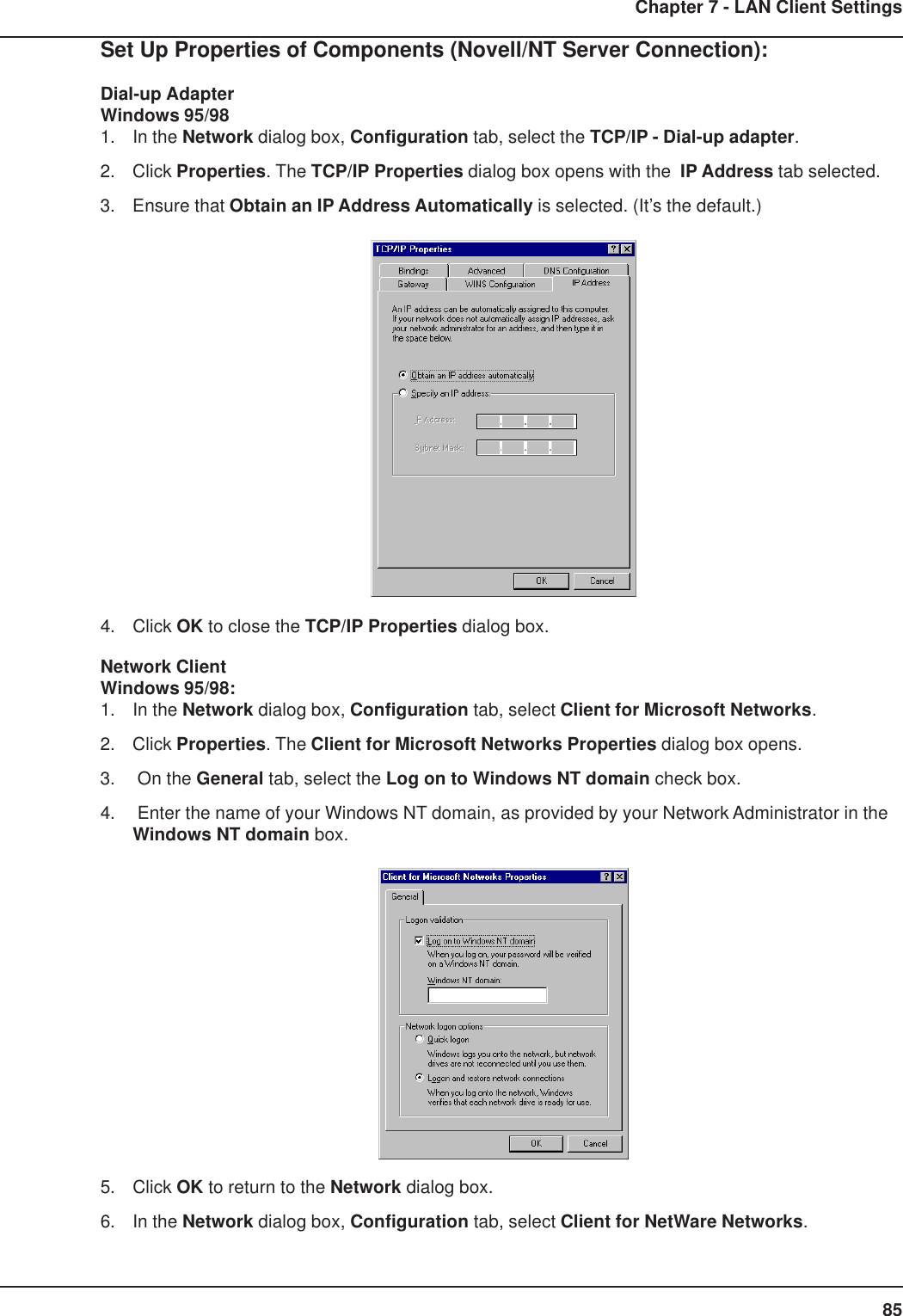 85Chapter 7 - LAN Client SettingsSet Up Properties of Components (Novell/NT Server Connection):Dial-up AdapterWindows 95/981. In the Network dialog box, Configuration tab, select the TCP/IP - Dial-up adapter.2. Click Properties. The TCP/IP Properties dialog box opens with the  IP Address tab selected.3. Ensure that Obtain an IP Address Automatically is selected. (It’s the default.)4. Click OK to close the TCP/IP Properties dialog box.Network ClientWindows 95/98:1. In the Network dialog box, Configuration tab, select Client for Microsoft Networks.2. Click Properties. The Client for Microsoft Networks Properties dialog box opens.3.  On the General tab, select the Log on to Windows NT domain check box.4.  Enter the name of your Windows NT domain, as provided by your Network Administrator in theWindows NT domain box.5. Click OK to return to the Network dialog box.6. In the Network dialog box, Configuration tab, select Client for NetWare Networks.